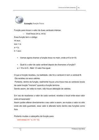 Estruturas de Dados Compostas   
M"
7 Professora Aida Meira
Exemplo: Função Troca 
 
Função para trocar o valor de duas variáveis inteiras:
– Void troca (int a, int b)
Essa função tem o código:
int aux;
aux = a;
a = b;
b = aux;
• Vamos agora chamar a função troca no main, onde a=5 e b=10.
• Qual é o valor de cada variável depois de chamares a função?
a = 10 e b=5 , Não! O valor fica igual.
O que a função recebeu, na realidade, não foi a variável A nem a variável B.
Ela recebeu os seus valores.
Portanto, dentro da função, realmente houve uma troca mas as variáveis locais
de cada função "morrem" quando a função termina.
Sendo assim, de volta no main, não houve alteração de valores.
Em vez de receberes o valor de cada variável, recebes o local onde esse valor
está armazenado!
Assim podes alterar directamente o seu valor e assim, se mudas o valor no sitio
onde ele está guardado, esse valor é alterado tanto dentro das funções como
fora.
Portanto mudas o cabeçalho da função para:
void swap( int * a, int * b);
 