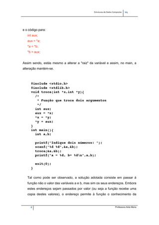 Estruturas de Dados Compostas   
M"
8 Professora Aida Meira
e o código para:
int aux;
aux = *a;
*a = *b;
*b = aux;
Assim sendo, estás mesmo a alterar a "raiz" da variável e assim, no main, a
alteração mantém-se.
Tal como pode ser observado, a solução adotada consiste em passar à
função não o valor das variáveis a e b, mas sim os seus endereços. Embora
estes endereços sejam passados por valor (ou seja a função recebe uma
copia destes valores), o endereço permite à função o conhecimento da
 
