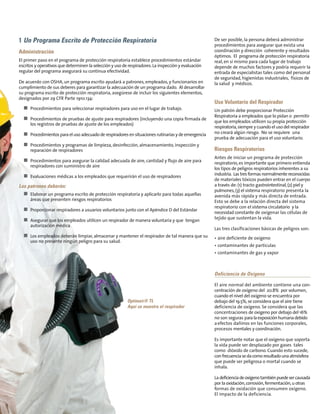 De ser posible, la persona deberá administrar
procedimientos para asegurar que exista una
coordinación y dirección coherente y resultados
óptimos. El programa de protección respiratoria
real, en sí mismo para cada lugar de trabajo
depende de muchos factores y podría requerir la
entrada de especialistas tales como del personal
de seguridad, higienistas industriales, físicos de
la salud y médicos.
Uso Voluntario del Respirador
Un patrón debe proporcionar Protección
Respiratoria a empleados que lo pidan o permitir
que los empleados utilicen su propia protección
respiratoria,siempre y cuando el uso del respirador
no creará algún riesgo. No se requiere una
prueba de adecuación para el uso voluntario.
Riesgos Respiratorios
Antes de iniciar un programa de protección
respiratorio, es importante que primero entienda
los tipos de peligros respiratorios inherentes a su
industria. Las tresformasnormalmentereconocidas
de materiales tóxicos pueden entrar en el cuerpo
a través de: (1) tracto gastrointestinal,(2) piel y
pulmones,(3) el sistema respiratorio presenta la
avenida más rápida y más directa de entrada.
Esto se debe a la relación directa del sistema
respiratorio con el sistema circulatorio y la
necesidad constante de oxigenar las células de
tejido que sustentan la vida.
Las tres clasificaciones básicas de peligros son:
• aire deficiente de oxígeno
• contaminantes de partículas
• contaminantes de gas y vapor
Deficiencia de Oxígeno
El aire normal del ambiente contiene una con-
centración de oxígeno del 20.8% por volumen,
cuando el nivel del oxígeno se encuentra por
debajo del 19.5%,se considera que el aire tiene
deficiencia de oxígeno. Se considera que las
concentraciones de oxígeno por debajo del 16%
no son seguras paralaexposiciónhumanadebido
aefectos dañinos en las funciones corporales,
procesos mentales y coordinación.
Es importante notar que el oxígeno que soporta
la vida puede ser desplazado por gases tales
como dióxido de carbono. Cuando esto sucede,
confrecuenciasedacomoresultadounaatmósfera
que puede ser peligrosa o mortal cuando se
inhala.
Ladeficienciadeoxígenotambiénpuedesercausada
por la oxidación,corrosión,fermentación,u otras
formas de oxidación que consumen oxígeno.
El impacto de la deficiencia.
1 Un Programa Escrito de Protección Respiratoria
Administración
El primer paso en el programa de protección respiratoria establece procedimientos estándar
escritos y operativos que determinen la selección y uso de respiradores.La inspección y evaluación
regular del programa asegurará su continua efectividad.
De acuerdo con OSHA, un programa escrito ayudará a patrones, empleados, y funcionarios en
cumplimiento de sus deberes para garantizar la adecuación de un programa dado. Al desarrollar
su programa escrito de protección respiratoria, asegúrese de incluir los siguientes elementos,
designados por 29 CFR Parte 1910.134:
n Procedimientos para seleccionar respiradores para uso en el lugar de trabajo.
n Procedimientos de pruebas de ajuste para respiradores (incluyendo una copia firmada de
los registros de pruebas de ajuste de los empleados)
n Procedimientos para el uso adecuado de respiradores en situaciones rutinarias y de emergencia
n Procedimientos y programas de limpieza, desinfección, almacenamiento, inspección y
reparación de respiradores
n Procedimientos para asegurar la calidad adecuada de aire, cantidad y flujo de aire para
respiradores con suministro de aire
n Evaluaciones médicas a los empleados que requerirán el uso de respiradores
Los patrones deberán:
n Elaborar un programa escrito de protección respiratoria y aplicarlo para todas aquellas
áreas que presenten riesgos respiratorios
n Proporcionar respiradores a usuarios voluntarios junto con el Apéndice D del Estándar
n Asegurar que los empleados utilicen un respirador de manera voluntaria y que tengan
autorización médica
n Los empleados deberán limpiar, almacenar y mantener el respirador de tal manera que su
uso no presente ningún peligro para su salud.
Optimair® TL
Aquí se muestra el respirador
 
