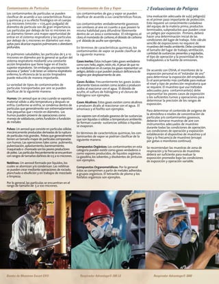 Contaminantes de Gas y Vapor
Los contaminantes de gas y vapor se pueden
clasificar de acuerdo a sus características físicas.
Los contaminantes verdaderamente gaseosos
son similares al aire en cuanto a que poseen la
misma habilidad para difundirse libremente
dentro de un área o contenedor. El nitrógeno, el
cloro,elmonóxidodecarbono,eldióxidodecarbono
yel dióxidodeazufresonejemplos.
En términos de características químicas, los
contaminantes de vapor se puede clasificar de
la siguiente manera:
GasesInertes:Éstosincluyentalesgasesverdaderos
comoson:helio,argón,neón,etc.Apesardequeno
semetabolizanenelcuerpo,losgasesrepresentanun
peligro,debidoaquepuedenproducirdeficienciade
oxígenopordesplazamientodeaire.
Gases Ácidos: Frecuentemente los gases ácidos
altamente tóxicos existen como ácidos o producen
ácidos al reaccionar con el agua. El dióxido de
azufre, el sulfuro de hidrógeno y el cloruro de
hidrógeno son ejemplos.
Gases Alcalinos: Estos gases existen como alcalinos
o producen álcalis al reaccionar con el agua. El
amoniaco y el fosfito son ejemplos.
Los vapores son el estado gaseoso de las sustancias
que son líquidas o sólidas a temperatura ambiente.
Se forman cuando sustancias sólidas o líquidas
se evaporan.
En términos de características químicas, los con-
taminantes de vapor se podrían clasificar de la
siguiente manera:
Compuestos Orgánicos: Los contaminantes en esta
categoría pueden existir como gases verdaderos o
como vapores producidos, de líquidos orgánicos.
La gasolina,los solventes,y disolventes de pinturas
son ejemplos.
Compuestos Organometálicos: Por lo general
éstos se comprimen a partir de metales adheridos
a grupos orgánicos. El tetraetilo de plomo y los
fosfatos orgánicos son ejemplos.
2 Evaluaciones de Peligros
Una evaluación adecuada de su(s) peligro(s)
es el primer paso importante de protección.
Esto requiere un conocimiento cuidadoso
del equipo, de la materia prima, productos
terminados, subproductos que pueden crear
un peligro por exposición. Primero, deberá
hacer una determinación inicial de las
condiciones del lugar de trabajo. Este cálculo
sencillo de exposiciones no requiere de
muestreodelmedioambiente.Debeconsiderar
el tamaño del lugar de trabajo, ventilación,
cantidaddesustanciaspresentesyreguladas,
el tipo de operación y la proximidad de los
trabajadores a la fuente de emisiones.
De acuerdo con OSHA, el monitoreo de la
exposición personal es el“estándar de oro”
para determinar la exposición del empleado.
Es el acercamiento más confiable para evaluar
el nivel y tipo de protección respiratoria que
se requiere. El muestreo que usa métodos
adecuados para contaminante(s) debe
representar los peores casos de exposición
o los suficientes turnos y operaciones para
determinar la precisión de los rangos de
exposición.
Para determinar el contenido de oxígeno de
la atmósfera o niveles de concentración de
partículas y/o contaminantes gaseosos,
deberán tomarse muestras de aire con
instrumentos adecuados de muestreo
durante todas las condiciones de operación.
Las condiciones de operación y exposición
establecerán el dispositivo de muestreo y el
tipo y la frecuencia de muestreo (ensayo
por gotas o monitoreo continuo).
Se recomiendan las muestras de zona de
respiración y la frecuencia de muestreo
deberá ser suficiente para evaluar la
exposición promedio bajo las condiciones
de exposición y operación variable.
Bomba de Muestreo Escort Elf® Respirador Advantage® 200 LS Respirador Advantage® 3000
Contaminantes de Partículas
Los contaminantes de partículas se pueden
clasificar de acuerdo a sus características físicas
y químicas y a su efecto fisiológico en el cuerpo.
Los micrones (1micrón = 1/25,400 pulgada) de
diámetro de partícula son de gran importancia.
Las partículas por debajo de los 10 micrones en
un diámetro tienen una mayor oportunidad de
entrar en el sistema respiratorio y las partículas
por debajo de 5 micrones en diámetro son más
aptasparaalcanzarespaciospulmonaresoalveolares
profundos.
En pulmones saludables, las partículas de 5 a 10
micrones en diámetro por lo general se quitan del
sistema respiratorio mediante una constante
acción limpiadora que tiene lugar en el tracto
superiorrespiratorio. Sinembargo,unaexposición
excesivaa“polvos”odetenerunsistemarespiratorio
enfermo,la eficiencia de la acción limpiadora
puede reducirlo de manera importante.
La variedad de tipos de contaminantes de
partículas transportadas por aire se pueden
clasificar de la siguiente manera:
Humos: Un aerosol que se crea cuando se vaporiza
material sólido a alta temperatura y después se
enfría.Conforme se enfría,se condensa dentro de
partículas que generalmente son extremadamente
más pequeñas que 1 micrón en diámetro. Los
humos pueden provenir de operaciones como
manejodesoldaduras,cortes,fundiciónofundición
de metales
Polvos:Unaerosolqueconsisteenpartículassólidas
mecánicamenteproducidasderivadasdelaruptura
departículasmásgrandes. Polvosquegeneralmente
tienenun tamañomayordepartículascomparadas
con humos.Las operaciones tales como pulimento,
pulverización,aplastamiento,barrenamiento,
maquinadoo chorreadosonlospeoresproductores
depolvo. Laspartículasfrecuentementeseencuentran
conrangosdetamañosdañinosde0.5a10micrones.
Neblinas: Un aerosol formado por líquidos,los
cuales se atomizan y/o condensan.Las neblinas
se pueden crear mediante operaciones de rociado,
planchado o ebullición y en trabajos de mezclado
o limpieza.
Por lo general,las partículas se encuentran en el
rango de tamaño de 5 a 100 micrones.
 