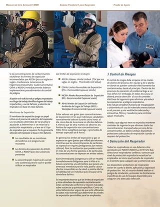 Si las concentraciones de contaminantes
excedieran los límites de exposición
recomendados por ACGIH (por sus siglas en
inglés.- Conferencia Americana de
Higienistas Industriales Gubernamentales)
OSHA o NIOSH, inmediatamente deberán
implementarse procedimientos de control
de peligros.
Alpatrónselesolicitaevaluarpeligrosrespiratorios
enellugardetrabajo,identificarlugaresdetrabajo
importantesy usodefactores,yselecciónde
respiradorconbaseenestosfactores.
Monitoreo de Exposición
El monitoreo de exposición juega un papel
crítico en el proceso de selección del respirador.
Los resultados obtenidos de tal prueba le
ayudarán a determinar si se necesita la
protección respiratoria y si ese es el tipo
de respirador que se requiere.Por lo general,la
seleccióndelrespiradorsebasaentresfactores:
n Los resultados de su monitoreo
atmosférico o el programa de
muestreo
n Los límites de exposición de ACGIH,
OSHA, o NIOSH para las sustancias
presentes
n La concentración máxima de uso (de
una sustancia) para lo cual se puede
utilizar un respirador
Los límites de exposición incluyen:
n ACGIH:Valores Límite Umbral (TLV por sus
siglas en inglés.- Threshold Limit Value)
n OSHA: Límites Permisibles de Exposición
(PEL.- Permissible Exposure Limits)
n NIOSH:Niveles Recomendados de Exposición
(REL.- Recommended Exposure Levels)
n AIHA:Niveles de Exposición del Medio
Ambiente del Lugar deTrabajo (WEEL.-
Workplace Environmental Exposure Levels)
Estos valores son guías para concentraciones
de exposición en los que individuos saludables
normalmente toleran durante ocho horas al
día, cinco días de la semana sin efectos dañinos.
A menos que de otra manera se observe, los
límites de exposición son concentraciones
TWA. (time-weighted-average.-) promedio de
tiempo sopesado de 8 horas.
En general, los limites de exposición y gas se
expresan en ppm (partes por millón) por volumen,
mientras que las concentraciones de partículas
se expresan en mg/m3 (miligramos por metros
cúbicos). Para las sustancias que pueden existir
en más de una forma (gaseosa o de partículas),
las concentraciones se expresan en ambos valores.
IDLH (Immediately Dangerous to Life or Health)
Inmediatamente Peligrosos para la Vida o la
Salud, caracteriza una atmósfera que posee una
amenaza inmediata para la vida, podría causar
efectos irreversibles en la salud, o podría afectar
la habilidad de un individuo para escapar de la
atmósfera dañina.
Esimportanteobservarqueloslímitesdeexposición
y otrosestándaresdeexposiciónconstantemente
están cambiando conforme se reúnen más datos
sobre sustancias y químicos específicos.Como tal,
usted deberá estar seguro de que esté utilizando
los datos más recientes que determinen los niveles
de exposición permisibles para los empleados.
3 Control de Riesgos
El control de riesgos debe empezar en los niveles
de diseño del proceso, del equipo y de la planta
en donde se pueden controlar efectivamente los
contaminantes desde el principio. Dentro de los
procesos de operación, el problema llega a ser
más difícil. Sin embargo, en todos los casos, se
deberá prestar atención al uso de controles
efectivos de ingeniería para eliminar y/o reducir
las exposiciones a peligros respiratorios.
Estoincluyeconsiderarelprocesode encapsulación
o aislamiento;el uso de materiales menos tóxicos
en el proceso y una ventilación adecuada y
exhaustiva, filtros y lavadores para controlar
aguas residuales.
Debidoaquealgunasvecesnoesprácticomantener
controles de ingeniería que eliminen todas las
concentraciones transportadas por aire de los
contaminantes, se deberá utilizar dispositivos
protectores adecuados de respiración cuando se
requiera tal protección.
4 Selección del Respirador
Todos los respiradores en uso deberán estar
aprobados por NIOSH (NIOSH 42 CFR Parte 84).
Seleccionar respiradores conlleva a conocer qué
nivel de protección respiratoria necesitan los
empleados así como qué tamaño de respirador
es el correcto para cualquier cara y contorno de cara.
Los dispositivos protectores de respiración
varían en cuanto a diseño,aplicación,y capacidad
de protección. Así, el usuario deberá evaluar el
peligro de inhalación y entender las limitaciones
específicas de uso del equipo disponible para
asegurar una adecuada selección.
Máscara de Aire Airhawk® MMR Sistema PremAire® para Respirador Prueba de Ajuste
 
