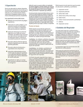 5 Capacitación
Para el uso adecuado de cualquier dispositivo
de protección respiratoria, es esencial que el
usuario esté adecuadamente capacitado en
selección, uso y mantenimiento. Ambos,
supervisoresy trabajadoresdeberánestarasí
mismoentrenadosporpersonascompetentes.
Una capacitación mínima debe incluir:
n Métodos de reconocimiento de peligros
respiratorios
n Instrucción en cuanto a peligros y una
valoración honesta de lo que podría
pasar si no se utilizara un dispositivo
adecuado de protección respiratoria
n Explicación del porqué el control de
ingeniería no es viable de manera
inmediata. Esto deberá incluir reconocer
que cada esfuerzo razonable primero
se realiza para reducir o eliminar la
necesidad de protección respiratoria.
n Discusión sobre los diversos tipos de
protecciónrespiratoriaquesonadecuados
parafinesparticulares
n Discusión sobre las limitaciones y
capacidades de los dispositivos
n Instrucciónyentrenamientoeneluso
realdeequipodeprotecciónrespiratoria,
y unasupervisióndefinitivayfrecuente
para asegurar que continúa utilizándose
de manera adecuada
n Capacitación en salón y en campo
para reconocer y afrontar situaciones
de emergencia
Antes de que un usuario utilice un respirador
de presión negativa o presión positiva con máscara
de cara completa. Al usuario se le deben realizar
las pruebas de ajuste con el mismo modelo,
estilo y tamaño de respirador que utilizará.
El entrenamiento al personal deberá ofrecer como
mínimo la oportunidad de manejar el respirador,
de ajustarlo adecuadamente,de cómo realizar las
pruebas de sellado en la cara,de utilizarlo en una
situación de aire normal por periodos prolongados
y finalmente usarlo en una atmósfera de prueba.
La OSHA requiere que deben realizarse pruebas de
ajuste para garantizar un adecuado sello a todas
aquellas personas que vayan a utilizar un respirador.
Prueba de Ajuste
OSHA requiere una prueba de ajuste para
cualquier tipo de máscara (media cara o cara
completa). Esta prueba esta diseñada para
garantizar un mejor sello de la pieza facial en la
cara del usuario. No importa si es un respirador
purificador de aire o de presión positiva. Incluye
también los modelos del tipo desechable.
Cualitativos.- los métodos cualitativos de prueba
son subjetivos en cuanto a naturaleza y confiables
en el juicio del sujeto que está a prueba.
Esencialmente son una prueba de ajuste de
aprobación/falla para evaluar la adecuación de
ajuste del respirador.
Cuantitativos.- los métodos cuantitativos de
prueba confían en los datos objetivos para
determinar el ajuste adecuado. Una evaluación
de la adecuación del ajuste del respirador está
determinada al medir numéricamente la cantidad
de fuga dentro del respirador.
Si el factor de ajuste requerido fuera mayor a
100, i.e., cuando se requieran niveles mayores de
protección respiratoria, la prueba de adecuación
cuantitativa deberá llevarse a cabo. La mayoría
de los expertos están de acuerdo en que la prueba
deadecuacióncuantitativaproporcionainformación
más exacta debido a que usa datos de prueba
reales en lugar de depender del sentido del
olfato y gusto de la persona que esté usando el
respirador (respuestas subjetivas).
OSHA requiere de ocho ejercicios para la prueba
de adecuación cualitativa y cuantitativa:
1 respiración normal
2 respiración profunda
3 cabeza lado a lado
4 cabeza hacia arriba y hacia abajo
5 hablar fuerte
6 realizar muecas (únicamente cuantitativa)
7 doblarse
8 respiración normal
6 Cuidados del Respirador
Una adecuada inspección, mantenimiento y
reparación de equipo de protección respiratoria
son obligatorios para asegurar el éxito de
cualquier programa de protección respiratoria.
El objetivo es mantener el equipo en condiciones
tales que proporcione la misma efectividad que
tuvo cuando se fabricó por primera vez.
Deberá inspeccionarse todo el equipo antes y
después de cada uso. Deberá llevarse un registro
de todas las inspecciones mediante datos con
resultados tabulados.
Es importante seguir las recomendaciones del
fabricante de manera precisa.
Todo equipo de protección respiratoria que no
seadesechabledeberálimpiarseydescontaminarse
después de cada uso. Los respiradores y accesorios
desechables deberán descartarse después de su
uso y reemplazarlos por respiradores nuevos e
idénticos.
El mantenimiento de las partes de reemplazo
deberá realizarlo únicamente el personal que tenga
una capacitación apropiada para asegurar que el
equipo esté funcionando de manera adecuada
después de que se haya llevado a cabo el trabajo.
Sólo las partes suministradas por el fabricante
para el producto que se ha reparado deberán
usarse.
Máscara Completa Advantage 4000 OptimAir TL PAPR Productos de Limpieza para Respirador
 