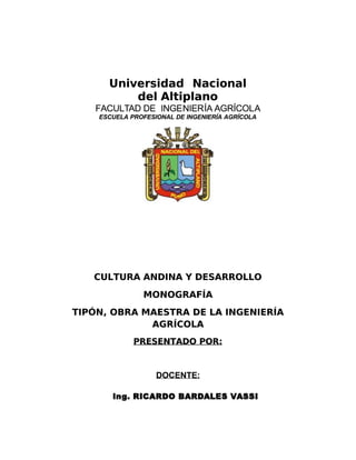 Universidad Nacional
Universidad Nacional
del Altiplano
del Altiplano
FACULT
FACULTAD
AD DE
DE INGE
INGENIER
NIERÍA
ÍA AGRÍCOL
AGRÍCOLA
A
ESCUELA PROFESIONAL DE INGENIERÍA AGRÍCOLA
ESCUELA PROFESIONAL DE INGENIERÍA AGRÍCOLA
CULTURA ANDINA Y DESARROLLO
CULTURA ANDINA Y DESARROLLO
MONOGRAFÍA
MONOGRAFÍA
TI!N" O#RA MAESTRA DE LA INGENIERÍA
TI!N" O#RA MAESTRA DE LA INGENIERÍA
AGRÍCOLA
AGRÍCOLA
RESENTADO OR$
RESENTADO OR$
DOCENTE:
DOCENTE:
 