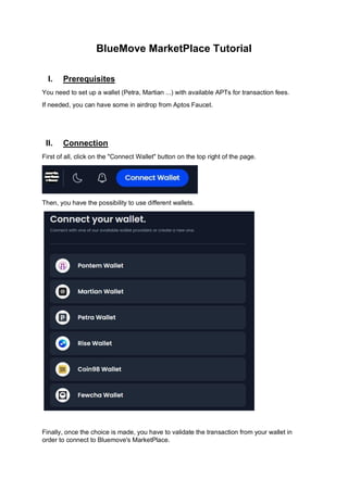 BlueMove MarketPlace Tutorial
I. Prerequisites
You need to set up a wallet (Petra, Martian ...) with available APTs for transaction fees.
If needed, you can have some in airdrop from Aptos Faucet.
II. Connection
First of all, click on the "Connect Wallet" button on the top right of the page.
Then, you have the possibility to use different wallets.
Finally, once the choice is made, you have to validate the transaction from your wallet in
order to connect to Bluemove's MarketPlace.
 