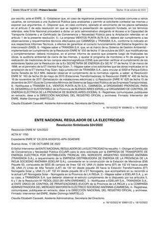 Boletín Oficial Nº 35.026 - Primera Sección 51 Martes 18 de octubre de 2022
por escrito, ante el ENRE. 3.- Establecer que, en caso de registrarse presentaciones fundadas comunes a varios
usuarios, se convocará a una Audiencia Pública para analizarlas y permitir al solicitante contestar las mismas y
exponer sus argumentos. 4.- Disponer que, en caso contrario, operado el vencimiento de los plazos señalados
en el artículo 2 de esta resolución sin que se registre la presentación de oposición fundada, en los términos
referidos, este Ente Nacional procederá a dictar un acto administrativo otorgando el Acceso a la Capacidad de
Transporte Existente y el Certificado de Conveniencia y Necesidad Pública para la Ampliación referidas en el
artículo 1 de la presente resolución. 5.- La empresa VIENTOS PUNTA ALTA S.A. deberá dar cumplimiento a las
observaciones y requerimientos técnicos efectuados por CAMMESA y TRANSBA S.A., conforme lo indicado en
sus respectivos Informes Técnicos, a efectos de garantizar el correcto funcionamiento del Sistema Argentino de
Interconexión (SADI). 6.- Hágase saber a TRANSBA S.A. que, en el marco de su Sistema de Gestión Ambiental -
implementado en cumplimiento de la Resolución ENRE N° 555 de fecha 17 de octubre de 2001, sus modificatorias
y complementarias- deberá incorporar, en el primer informe de avance que presente luego de finalizadas las
obras, la auditoría ambiental de cierre de las mismas, y ajustar el programa de monitoreo a fin de asegurar la
realización de mediciones de los campos electromagnéticos (CEM) que permitan verificar el cumplimiento de los
estándares fijados por la Resolución de la Ex SECRETARÍA DE ENERGÍA (Ex SE) N° 77 de fecha 12 de marzo de
1998, en el perímetro de la ET Vientos Fray Güen. 7.- Hágase saber a los solicitantes que las obras implicadas en la
ampliación de la ET Vientos Fray Güen, bajo jurisdicción de TRANSBA S.A., para vincular al SADI el Parque Eólico
Santa Teresita de 50,4 MW, deberán observar el cumplimiento de la normativa vigente, a saber: a) Resolución
ENRE N° 163 de fecha 29 de mayo de 2013 (Estaciones Transformadoras); b) Resolución ENRE N° 400 de fecha
16 de noviembre de 2011 (Señalización de instalaciones eléctricas) y; c) Resolución ENRE N° 620 de fecha 15 de
diciembre de 2017 (Guía de Contenidos Mínimos del Sistema de Seguridad Pública de las Empresas Transportistas).
8.- Notifíquese a TRANSBA S.A., VIENTOS PUNTA ALTA S.A., CAMMESA, al ORGANISMO PROVINCIAL PARA
EL DESARROLLO SUSTENTABLE de la Provincia de BUENOS AIRES (OPDS) y al ORGANISMO DE CONTROL DE
ENERGÍA ELÉCTRICA DE LA PROVINCIA DE BUENOS AIRES (OCEBA). 9.- Regístrese, comuníquese, publíquese
en extracto, dese a la DIRECCIÓN NACIONAL DEL REGISTRO OFICIAL y archívese. Firmado: Interventor del
ENRE, Walter Domingo MARTELLO.
Claudia Elizabeth Caravelli, Asistente Administrativa, Secretaría del Directorio.
e. 18/10/2022 N° 83586/22 v. 18/10/2022
ENTE NACIONAL REGULADOR DE LA ELECTRICIDAD
Resolución Sintetizada 524/2022
Resolución ENRE N° 524/2022
ACTA N° 1793
Expediente ENRE N° EX-2018-65509155-APN-SD#ENRE
Buenos Aires, 17 DE OCTUBRE DE 2022
El Señor Interventor del ENTE NACIONAL REGULADOR DE LA ELECTRICIDAD ha resuelto: 1.-Otorgar el Certificado
de Conveniencia y Necesidad Pública (CCyNP) para la obra solicitada por la EMPRESA DE TRANSPORTE DE
ENERGÍA ELÉCTRICA POR DISTRIBUCIÓN TRONCAL DEL NOROESTE ARGENTINO SOCIEDAD ANÓNIMA
(TRANSNOA S.A.), a requerimiento de la EMPRESA DISTRIBUIDORA DE ENERGÍA DE LA PROVINCIA DE LA
RIOJA SOCIEDAD ANÓNIMA (EDELAR S.A.), consistente en la construcción de la Estación de Maniobras (EM)
Piquete 63, compuesta de SEIS (6) campos de línea 132 kV, UNA (1) doble terna (DT) de 132 kV hacia piquete
39, UNA (1) Línea de Alta Tensión (LAT) de 132 kV desde piquete 39 hacia la Estación Transformadora (ET)
Nonogasta Solar y, UNA (1) LAT 132 kV desde piquete 39 a ET Nonogasta, que acompañará en su recorrido a
la actual LAT Nonogasta Solar - Nonogasta en la Provincia de LA RIOJA. 2.- Hágase saber a EDELAR S.A. y, en
su caso, a TRANSNOA S.A. que deberán observar el estricto cumplimiento de lo dispuesto por los artículos 5,
6 y 7 de la Resolución Nº RESOL-2022-281-APN-ENRE#MEC. 3.- Notifíquese a EDELAR S.A., TRANSNOA S.A.,
al ENTE ÚNICO DE CONTROL DE PRIVATIZACIONES (EUCOP) de la Provincia de LA RIOJA y a la COMPAÑÍA
ADMINISTRADORA DEL MERCADO MAYORISTA ELÉCTRICO SOCIEDAD ANÓNIMA (CAMMESA). 4.- Regístrese,
comuníquese, publíquese en extracto, dese a la DIRECCIÓN NACIONAL DEL REGISTRO OFICIAL y archívese.
Firmado: Interventor del ENRE, Walter Domingo MARTELLO.
Claudia Elizabeth Caravelli, Asistente Administrativa, Secretaría del Directorio.
e. 18/10/2022 N° 83601/22 v. 18/10/2022
#F6723584F#
#I6723599I#
#F6723599F#
 