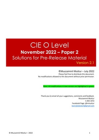 © Muzzammil Muttur – 2022 1
CIE O Level
November 2022 – Paper 2
Solutions for Pre-Release Material
Version 2.1
©Muzzammil Muttur – July 2022
Please feel free to distribute this document.
No modifications allowed to this document without prior permission.
Note: All modifications in new version are highlighted in green.
Thank you to email all your suggestions, comments and feedback.
Muzzammil Muttur
5 493 1972
Facebook Page: @mmuttur
learnatedutech@gmail.com
 