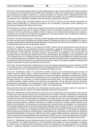 Boletín Oficial Nº 35.059 - Primera Sección 12 Jueves 1 de diciembre de 2022
Artículo 55.- Exímese del impuesto sobre los combustibles líquidos y del impuesto al dióxido de carbono, previstos
en los capítulos I y II del título III de la ley 23.966, texto ordenado en 1998, y sus modificaciones, respectivamente,
a las importaciones de gasoil y diésel oil y su venta y/o entrega en el mercado interno, realizadas durante el año
2023, a los fines de compensar los picos de demanda de tales combustibles, que no pudieran ser satisfechos por
la producción local, destinados al abastecimiento del mercado de generación eléctrica.
Autorízase a importar bajo el presente régimen para el año 2023, el volumen de tres millones ochocientos mil
metros cúbicos (3.800.000 m3
), conforme la evaluación de su necesidad y autorización previa realizada por la
Secretaría de Energía del Ministerio de Economía.
El Poder Ejecutivo nacional, a través de los organismos que estime corresponder, distribuirá el cupo de acuerdo
con la reglamentación que dicte al respecto, debiendo remitir al Honorable Congreso de la Nación, en forma
trimestral, el informe pertinente que deberá contener indicación de los volúmenes autorizados por empresa y
condiciones de suministro. En los aspectos no reglados por el presente régimen serán de aplicación supletoria y
complementaria las disposiciones de la ley 26.022.
Artículo 56.- No están alcanzadas por el Impuesto al Valor Agregado, texto ordenado en 1997, y sus modificaciones,
las ventas de gas natural importado que Energía Argentina Sociedad Anónima (CUIT 30-70909972-4) realice a
Compañía Administradora del Mercado Mayorista Eléctrico Sociedad Anónima (CUIT 30-65537309-4), con destino
al abastecimiento del mercado de generación eléctrica.
Artículo 57.- Establécese, hasta el 31 de diciembre de 2023, inclusive, que las importaciones para consumo de
los bienes de capital y sus componentes incluidos en proyectos y obras de hidrocarburos y energía eléctrica,
efectuadas por Energía Argentina Sociedad Anónima (CUIT 30-70909972-4), estarán exentas de los derechos
de importación, de las tasas por servicios portuarios, aeroportuarios, de estadística y de comprobación, de
impuestos internos y del impuesto establecido por la Ley de Impuesto al Valor Agregado, texto ordenado en 1997
y sus modificaciones, en la medida que tales importaciones hayan sido encomendadas por el Estado nacional o
por la autoridad regulatoria competente. Estas exenciones solo serán aplicables si las mercaderías fueren nuevas
y la industria nacional no estuviere en condiciones de proveerlas, sobre lo cual deberá expedirse la Secretaría de
Industria y Desarrollo Productivo del Ministerio de Economía.
Artículo 58.- Exímese del gravamen establecido por la Ley de Impuesto a las Ganancias, texto ordenado en 2019
y sus modificaciones, a la empresa Energía Argentina Sociedad Anónima (CUIT 30-70909972-4), en la medida que
su capital accionario fuere, mayoritariamente, propiedad del Estado nacional.
Artículo 59.- Establécese, hasta el 31 de diciembre de 2023, inclusive, que las importaciones para consumo de
material portuario, balizas, boyas y demás instrumentos de señalamiento, materiales de defensa de costas y
muelles, de los repuestos directamente relacionados con dichas mercaderías, destinados a proyectos de inversión
para el fortalecimiento y mejoramiento del sistema portuario de pasajeros y de cargas, que sean adquiridos por
el Estado nacional, las provincias, la Ciudad Autónoma de Buenos Aires y las autoridades portuarias locales
de puertos públicos, estarán exentas de los derechos de importación, de las tasas por servicios portuarios,
aeroportuarios, de estadística y de comprobación, de los impuestos internos y del impuesto establecido por la Ley
de Impuesto al Valor Agregado, texto ordenado en 1997 y sus modificaciones.
Estas exenciones sólo serán aplicables si las mercaderías fueren nuevas y la industria nacional no estuviere en
condiciones de proveerlas, sobre lo cual deberá expedirse el Ministerio de Economía.
Artículo 60.- Establécese que las importaciones para consumo de material para uso de la industria naval nacional,
incluidos acero naval para la construcción de embarcaciones en territorio nacional, contenedores, componentes
que estén directa o indirectamente relacionados con esas mercaderías, que estén destinados al fortalecimiento
y mejoramiento del sistema de transporte de pasajeros y de cargas nacional, que sean adquiridos por el Estado
nacional, las provincias, la Ciudad Autónoma de Buenos Aires, Sociedades del Estado, autoridades portuarias
locales de puertos públicos y astilleros inscriptos en el Registro Nacional de Puertos, estarán exentas de los
derechos de importación, de las tasas por servicios portuarios, aeroportuarios, de estadística y de comprobación
y del impuesto establecido por la Ley de Impuesto al Valor Agregado, texto ordenado en 1997 y sus modificaciones.
La mercadería importada con los beneficios establecidos por este artículo deberá afectarse, exclusivamente, al
destino tenido en cuenta para el otorgamiento de los beneficios aquí conferidos, lo que deberá ser acreditado
ante la Subsecretaría de Puertos, Vías Navegables y Marina Mercante, dependiente de la Secretaría de Gestión de
Transporte del Ministerio de Transporte, cada vez que esta lo requiera. Estos beneficios regirán para mercadería
nueva o usada que sea embarcada hasta el 31 de diciembre de 2023, inclusive, y solo serán aplicables si la industria
nacional no estuviera en condiciones de proveerlas, sobre lo cual deberá expedirse el Ministerio de Economía.
Artículo 61.- Establécese que las importaciones para consumo de bienes de capital, de bienes para el consumo
-y sus repuestos-, de material aeroportuario y de los repuestos relacionados con aquel, destinados a proyectos
de inversión para el fortalecimiento del sistema nacional de aeropuertos, que sean adquiridos por el Estado
nacional - Organismo Regulador del Sistema Nacional de Aeropuertos (CUIT 30-69349421-0) o el Fideicomiso
 