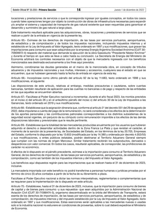 Boletín Oficial Nº 35.059 - Primera Sección 14 Jueves 1 de diciembre de 2022
locaciones y prestaciones de servicios o que le corresponda ingresar por iguales conceptos, en todos los casos
cuando tales operaciones tengan por objeto la construcción de obras de infraestructura necesarias para expandir
y/o ampliar el sistema y capacidad de transporte de gas natural existente que sean requeridas para garantizar el
desarrollo y suministro de gas natural a largo plazo.
Este tratamiento resultará aplicable para las adquisiciones, obras, locaciones y prestaciones de servicios que se
realicen a partir de la entrada en vigencia de la presente ley.
Artículo 65.- Exímese de los derechos de importación, de las tasas por servicios portuarios, aeroportuarios,
de estadística y de comprobación y de todos los impuestos nacionales, incluyendo impuestos internos y el
establecido en la Ley de Impuesto al Valor Agregado, texto ordenado en 1997 y sus modificaciones, que gravan las
importaciones para consumo que sean adquiridos por la empresa Energía Argentina Sociedad Anónima (CUIT 30-
70909972-4) respecto del material que demande la ejecución de la obra Gasoducto “Presidente Néstor Kirchner”
y durante el tiempo en que esta se lleve a cabo hasta su conclusión. La Secretaría de Energía del Ministerio de
Economía arbitrará los controles necesarios con el objeto de que la mercadería ingresada con los beneficios
mencionados sea destinada exclusivamente a los fines aquí previstos.
Asimismo, condónanse las deudas generadas en el marco de la mencionada obra, en concepto de tributos
aduaneros y de impuestos nacionales y sus multas, intereses y accesorios, cualquiera sea el estado en que se
encuentren, que se hubiesen generado hasta la fecha de entrada en vigencia de esta ley.
Artículo 66.- Incorpórase como último párrafo del artículo 92 de la ley 11.683, texto ordenado en 1998 y sus
modificaciones, el siguiente:
Las disposiciones de este artículo, relativas al embargo, medidas precautorias o cautelares, sobre cuentas
bancarias, también resultarán de aplicación para las cuentas no bancarias o de pago y respecto de las entidades
en las que aquellas se encuentren abiertas.
Artículo 67.- Facúltase al Poder Ejecutivo nacional a incrementar, durante el año fiscal 2023, los montos previstos
en el inciso z) del artículo 26 y en el anteúltimo párrafo del inciso c) del artículo 30 de la Ley de Impuestos a las
Ganancias, texto ordenado en 2019 y sus modificaciones.
Artículo 68.- Establécese que la asignación dineraria que, conforme al artículo 3° del decreto 551 del 29 de agosto de
2022, deba imputarse a cuenta del pago de la remuneración, no será considerada a los efectos de la determinación
de los aportes personales y las contribuciones patronales correspondientes a los distintos subsistemas de la
seguridad social vigentes, sin perjuicio de su cómputo como remuneración imponible a los efectos de las demás
disposiciones laborales y previsionales que le resulte pertinente.
Artículo 69.- Establécese que la totalidad de las mercaderías producidas anualmente por los usuarios que hubieran
adquirido el derecho a desarrollar actividades dentro de la Zona Franca La Plata y que revistan el carácter, al
momento de la sanción de la presente ley, de Sociedades del Estado, en los términos de la ley 20.705, Empresas
del Estado, conforme lo dispuesto por la ley 13.653 (modificada por la ley 14.380 y ordenada por decreto 4.053/55)
y sus modificaciones, o entes públicos estatales, podrán destinarse al Territorio Aduanero General siempre
que cumplan con las normas de origen Mercosur. Similar tratamiento recibirán los subproductos, derivados o
desperdicios con valor comercial. En todos los casos, resultarán aplicables, de corresponder, las prohibiciones de
carácter no económico.
A efectos de lo dispuesto en el párrafo precedente, exímese a la importación para consumo al Territorio Aduanero
General, de los derechos de importación, de las tasas por servicios portuarios, aeroportuarios, de estadística y de
comprobación, como así también de los impuestos internos y del Impuesto al Valor Agregado.
Los beneficios aquí dispuestos regirán para las importaciones que se realicen hasta el 31 de diciembre de 2023,
inclusive.
La mercadería importada con este beneficio no podrá transferirse a personas humanas o jurídicas privadas por el
término de cinco (5) años contados a partir de la fecha de su libramiento a plaza.
Facúltase al Poder Ejecutivo nacional a dictar las normas interpretativas, reglamentarias o complementarias que
se requieran para la implementación de lo dispuesto en este artículo.
Artículo 70.- Establécese, hasta el 31 de diciembre de 2023, inclusive, que la importación para consumo de bienes
de capital y de bienes para consumo -y sus repuestos- que sean adquiridos por la Administración Nacional de
Aviación Civil (CUIT 30-71088474-5), organismo descentralizado en la órbita del Ministerio de Transporte, estará
exenta de los derechos de importación, de las tasas por servicios portuarios, aeroportuarios, de estadística y de
comprobación, de impuestos internos y del impuesto establecido por la Ley de Impuesto al Valor Agregado, texto
ordenado en 1997 y sus modificaciones. Estas exenciones serán aplicables a las mercaderías nuevas o usadas
solo si la industria nacional no estuviere en condiciones de proveerlas, sobre lo cual deberá expedirse el Ministerio
de Economía.
 