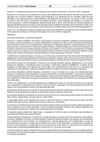 Boletín Oficial Nº 35.059 - Primera Sección 15 Jueves 1 de diciembre de 2022
Artículo 71.- Incorpórase como artículo sin número a continuación del artículo 1° de la ley 27.679, el siguiente:
Artículo s/n: Los fondos que se declaren en el marco del restablecimiento del régimen del título II de la ley 27.613,
dispuesto por el artículo anterior, también podrá destinarse a la adquisición de un inmueble usado que sea
afectado: i) con destino exclusivo a casa-habitación del declarante de los fondos y su familia, o ii) por un plazo
no inferior a diez (10) años, a la locación con destino exclusivo a casa-habitación del locatario y su familia. En
ambos supuestos, su valor de adquisición deberá resultar igual o inferior a dos (2) veces el importe previsto en el
segundo párrafo del artículo 24 de la Ley de Impuesto sobre los Bienes Personales, texto ordenado en 1997 y sus
modificaciones, vigente al 31 de diciembre del período fiscal inmediato anterior al de la mencionada adquisición.
Artículo 72.- Incorpórase, resultando de aplicación a partir de la publicación de la presente ley en el Boletín Oficial,
como capítulo sin número a continuación del capítulo II de la ley 27.679, el siguiente:
CAPÍTULO…
Incentivo a la inversión y producción argentina
Artículo 2.1: Créase el Régimen de Incentivo a la Inversión y Producción Argentina mediante el cual las personas
humanas, sucesiones indivisas y los sujetos establecidos en el artículo 53 de la Ley de Impuesto a las Ganancias,
texto ordenado en 2019 y sus modificaciones, residentes en la República Argentina, podrán declarar de manera
voluntaria ante la Administración Federal de Ingresos Públicos, entidad autárquica en el ámbito del Ministerio de
Economía, la tenencia de moneda extranjera en el país y en el exterior, en las condiciones previstas en el presente
capítulo, dentro de un plazo que se extenderá desde la fecha de entrada en vigencia del presente régimen y hasta
transcurrido el plazo de trescientos sesenta (360) días corridos desde aquel momento, inclusive.
La tenencia de moneda extranjera en el país y en el exterior que se exteriorice en los términos de este régimen es
aquella que no hubiera sido declarada a la fecha de su entrada en vigencia, en los términos del artículo 8° de la ley
27.613 de acuerdo al procedimiento que a esos efectos establezca la Administración Federal de Ingresos Públicos.
Los fondos incluidos en la declaración voluntaria de la moneda extranjera deberán depositarse en una Cuenta
Especial de Depósito y Cancelación para la Inversión y Producción Argentina (CEPRO.Ar), en alguna de las
entidades comprendidas en el régimen de la ley 21.526 y sus modificaciones, en la forma y en los plazos que
establezcan la Administración Federal de Ingresos Públicos y el Banco Central de la República Argentina.
Los fondos declarados deberán afectarse, únicamente, al giro de divisas por el pago de importaciones para
consumo, incluidos servicios, destinados a procesos productivos, no siendo aplicable en estos casos el Sistema
de Capacidad Económica Financiera operativizado por la Administración Federal de Ingresos Públicos y debiendo
dicho organismo implementar un esquema específico de Sistema Integral de Monitoreo de Importaciones (SIMI)
para estos giros.
Artículo 2.2: Establécese un impuesto especial que se determinará sobre el valor de la tenencia que se declare
-que cumplimente lo dispuesto en el artículo 8° de la ley 27.613- expresada en moneda nacional al momento de
ingreso a la cuenta especial, conforme las siguientes alícuotas:
a) Ingresados desde la fecha de entrada en vigencia del presente régimen y hasta transcurrido el plazo de noventa
(90) días corridos desde dicha vigencia, ambas fechas inclusive: cinco por ciento (5%);
b) Ingresados desde el día siguiente de vencido el plazo del inciso a) y hasta transcurrido el plazo de noventa (90)
días corridos, ambas fechas inclusive: diez por ciento (10%);
c) Ingresados desde el día siguiente de vencido el plazo del inciso b) y hasta transcurrido el plazo de ciento
ochenta (180) días corridos, ambas fechas inclusive: veinte por ciento (20%).
Al solo efecto de la determinación de la base imponible a que hace referencia el párrafo anterior, deberá considerarse
para la valuación de la moneda extranjera, el tipo de cambio comprador del Banco de la Nación Argentina que
corresponda a la fecha de su ingreso a la cuenta especial allí mencionada.
El impuesto especial deberá ser determinado e ingresado en la forma, plazo y condiciones que establezca la
Administración Federal de Ingresos Públicos.
Quienes efectúen la declaración voluntaria de moneda extranjera, en los términos de lo previsto en este capítulo,
no estarán obligados a informar a la Administración Federal de Ingresos Públicos -sin perjuicio del cumplimiento
de lo establecido en la ley 25.246 y sus modificaciones, y demás obligaciones que correspondan- la fecha de
compra de las tenencias ni el origen de los fondos con las que fueran adquiridas, y gozarán de los beneficios,
por los montos declarados, comprendidos en los incisos a), b) y c) del artículo 11 de la ley 27.613, conforme las
aclaraciones y excepciones establecidas en los artículos 12 y 13 de esa norma legal.
La falta de pago del impuesto especial dentro de los plazos fijados en el presente artículo y en la reglamentación
que al efecto se dicte privará al sujeto que realiza la declaración voluntaria de la totalidad de los beneficios indicados
en el párrafo precedente.
 