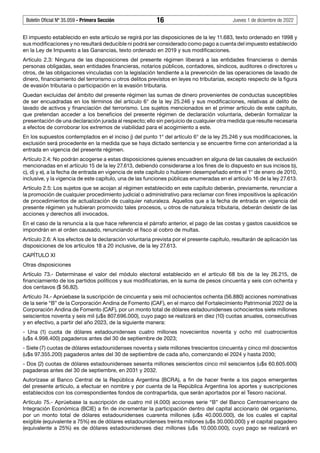 Boletín Oficial Nº 35.059 - Primera Sección 16 Jueves 1 de diciembre de 2022
El impuesto establecido en este artículo se regirá por las disposiciones de la ley 11.683, texto ordenado en 1998 y
sus modificaciones y no resultará deducible ni podrá ser considerado como pago a cuenta del impuesto establecido
en la Ley de Impuesto a las Ganancias, texto ordenado en 2019 y sus modificaciones.
Artículo 2.3: Ninguna de las disposiciones del presente régimen liberará a las entidades financieras o demás
personas obligadas, sean entidades financieras, notarios públicos, contadores, síndicos, auditores o directores u
otros, de las obligaciones vinculadas con la legislación tendiente a la prevención de las operaciones de lavado de
dinero, financiamiento del terrorismo u otros delitos previstos en leyes no tributarias, excepto respecto de la figura
de evasión tributaria o participación en la evasión tributaria.
Quedan excluidas del ámbito del presente régimen las sumas de dinero provenientes de conductas susceptibles
de ser encuadradas en los términos del artículo 6° de la ley 25.246 y sus modificaciones, relativas al delito de
lavado de activos y financiación del terrorismo. Los sujetos mencionados en el primer artículo de este capítulo,
que pretendan acceder a los beneficios del presente régimen de declaración voluntaria, deberán formalizar la
presentación de una declaración jurada al respecto; ello sin perjuicio de cualquier otra medida que resulte necesaria
a efectos de corroborar los extremos de viabilidad para el acogimiento a este.
En los supuestos contemplados en el inciso j) del punto 1° del artículo 6° de la ley 25.246 y sus modificaciones, la
exclusión será procedente en la medida que se haya dictado sentencia y se encuentre firme con anterioridad a la
entrada en vigencia del presente régimen.
Artículo 2.4: No podrán acogerse a estas disposiciones quienes encuadren en alguna de las causales de exclusión
mencionadas en el artículo 15 de la ley 27.613, debiendo considerarse a los fines de lo dispuesto en sus incisos b),
c), d) y e), a la fecha de entrada en vigencia de este capítulo o hubieren desempeñado entre el 1° de enero de 2010,
inclusive, y la vigencia de este capítulo, una de las funciones públicas enumeradas en el artículo 16 de la ley 27.613.
Artículo 2.5: Los sujetos que se acojan al régimen establecido en este capítulo deberán, previamente, renunciar a
la promoción de cualquier procedimiento judicial o administrativo para reclamar con fines impositivos la aplicación
de procedimientos de actualización de cualquier naturaleza. Aquellos que a la fecha de entrada en vigencia del
presente régimen ya hubieran promovido tales procesos, u otros de naturaleza tributaria, deberán desistir de las
acciones y derechos allí invocados.
En el caso de la renuncia a la que hace referencia el párrafo anterior, el pago de las costas y gastos causídicos se
impondrán en el orden causado, renunciando el fisco al cobro de multas.
Artículo 2.6: A los efectos de la declaración voluntaria prevista por el presente capítulo, resultarán de aplicación las
disposiciones de los artículos 18 a 20 inclusive, de la ley 27.613.
CAPÍTULO XI
Otras disposiciones
Artículo 73.- Determínase el valor del módulo electoral establecido en el artículo 68 bis de la ley 26.215, de
financiamiento de los partidos políticos y sus modificatorias, en la suma de pesos cincuenta y seis con ochenta y
dos centavos ($ 56,82).
Artículo 74.- Aprúebase la suscripción de cincuenta y seis mil ochocientos ochenta (56.880) acciones nominativas
de la serie “B” de la Corporación Andina de Fomento (CAF), en el marco del Fortalecimiento Patrimonial 2022 de la
Corporación Andina de Fomento (CAF), por un monto total de dólares estadounidenses ochocientos siete millones
seiscientos noventa y seis mil (u$s 807.696.000), cuyo pago se realizará en diez (10) cuotas anuales, consecutivas
y en efectivo, a partir del año 2023, de la siguiente manera:
- Una (1) cuota de dólares estadounidenses cuatro millones novecientos noventa y ocho mil cuatrocientos
(u$s 4.998.400) pagaderos antes del 30 de septiembre de 2023;
- Siete (7) cuotas de dólares estadounidenses noventa y siete millones trescientos cincuenta y cinco mil doscientos
(u$s 97.355.200) pagaderos antes del 30 de septiembre de cada año, comenzando el 2024 y hasta 2030;
- Dos (2) cuotas de dólares estadounidenses sesenta millones seiscientos cinco mil seiscientos (u$s 60.605.600)
pagaderas antes del 30 de septiembre, en 2031 y 2032.
Autorízase al Banco Central de la República Argentina (BCRA), a fin de hacer frente a los pagos emergentes
del presente artículo, a efectuar en nombre y por cuenta de la República Argentina los aportes y suscripciones
establecidos con los correspondientes fondos de contrapartida, que serán aportados por el Tesoro nacional.
Artículo 75.- Aprúebase la suscripción de cuatro mil (4.000) acciones serie “B” del Banco Centroamericano de
Integración Económica (BCIE) a fin de incrementar la participación dentro del capital accionario del organismo,
por un monto total de dólares estadounidenses cuarenta millones (u$s 40.000.000), de los cuales el capital
exigible (equivalente a 75%) es de dólares estadounidenses treinta millones (u$s 30.000.000) y el capital pagadero
(equivalente a 25%) es de dólares estadounidenses diez millones (u$s 10.000.000), cuyo pago se realizará en
 
