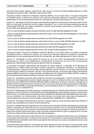 Boletín Oficial Nº 35.059 - Primera Sección 17 Jueves 1 de diciembre de 2022
ocho (8) cuotas anuales, iguales y consecutivas, cada una por un monto de dólares estadounidenses un millón
doscientos cincuenta mil (u$s 1.250.000), a partir del año 2023.
Autorízase al Banco Central de la República Argentina (BCRA), a fin de hacer frente a los pagos emergentes
del presente artículo, a efectuar en nombre y por cuenta de la República Argentina los aportes y suscripciones
establecidos con los correspondientes fondos de contrapartida, que serán aportados por el Tesoro nacional.
Artículo 76.- Apruébase el aumento de aporte de la República Argentina a la Asociación Internacional de Fomento
(AIF) en el marco del “Aumento de recursos: vigésima reposición”, por un monto de dólares estadounidenses tres
millones (u$s 3.000.000), cuyo pago se realizará en nueve (9) cuotas anuales, consecutivas y en efectivo, a partir
del año 2023, de la siguiente manera:
- Una (1) cuota de dólares estadounidenses trescientos veinte mil (u$s 320.000) pagaderos en 2023;
- Tres (3) cuotas de dólares estadounidenses trescientos treinta y cinco mil (u$s 335.000) pagaderos comenzando
el 2024 y hasta 2026;
- Una (1) cuota de dólares estadounidenses quinientos mil (u$s 500.000) pagaderos en 2027;
- Una (1) cuota de dólares estadounidenses cuatrocientos treinta y nueve mil (u$s 439.000) pagaderos en 2028;
- Una (1) cuota de dólares estadounidenses cuatrocientos mil (u$s 400.000) pagaderos en 2029;
- Una (1) cuota de dólares estadounidenses trescientos mil (u$s 300.000) pagaderos en 2030;
- Una (1) cuota de dólares estadounidenses treinta y seis mil (u$s 36.000) pagaderos en 2031.
Autorízase al Banco Central de la República Argentina (BCRA), a fin de hacer frente a los pagos emergentes
del presente artículo, a efectuar en nombre y por cuenta de la República Argentina los aportes y suscripciones
establecidos con los correspondientes fondos de contrapartida, que serán aportados por el Tesoro nacional.
Artículo 77.- Sustitúyese el primer párrafo del artículo s/n de la ley 11.672, Complementaria Permanente de
Presupuesto (t.o. 2014) y sus modificaciones, correspondiente al artículo 55 de la ley 27.431 de presupuesto
general de la Administración Nacional para el ejercicio 2018, por el siguiente:
La Secretaría de Gestión Administrativa del Ministerio de Obras Públicas, a propuesta de la Secretaría de
Infraestructura y Política Hídrica del citado ministerio, aprobará la planificación financiera y los desembolsos
correspondientes a la ejecución de las obras de esa repartición que se financien con recursos provenientes del
Fondo Fiduciario creado por el decreto 1.381 del 1º de noviembre de 2001, e instruirá el pago al Banco de la Nación
Argentina (BNA) a través de la Unidad de Gestión del Fideicomiso de Infraestructura Hídrica (UGFIH), creada por
las citadas secretarías mediante resolución conjunta 1 del 18 de junio de 2021.
Artículo 78.- Apruébase el Acuerdo sobre el Ejercicio Conjunto de la Regulación y Control del Servicio Público
Distribución de Energía Eléctrica entre el Estado nacional, la provincia de Buenos Aires y la Ciudad Autónoma
de Buenos Aires (CONVE-2021-05294795-APN-DDYL#MEC), celebrado el 19 de enero de 2021 y suscripto por el
Estado nacional, la Ciudad Autónoma de Buenos Aires, la provincia de Buenos Aires, el Ente Nacional Regulador
de la Electricidad (ENRE), la Empresa Distribuidora y Comercializadora Norte S.A. (EDENOR S.A.) y la Empresa
Distribuidora Sur S.A. (EDESUR S.A.).
Artículo 79.- Establécese que el ente creado por la cláusula segunda del “Acuerdo sobre el Ejercicio Conjunto de la
Regulación y Control del Servicio Público Distribución de Energía Eléctrica entre el Estado nacional, la provincia de
Buenos Aires y la Ciudad Autónoma de Buenos Aires (CONVE-2021-05294795-APN-DDYL#MEC) será financiado,
una vez constituido y en funcionamiento, entre otros recursos, con los del cobro de la tasa de fiscalización y
control creada por el artículo 67 de la ley 24.065, correspondiente a EDENOR S.A. y EDESUR S.A.
Artículo 80.- Autorízase al Poder Ejecutivo nacional a impulsar todos los actos necesarios para hacer efectivo el
acuerdo que se aprueba por el artículo 78 de la presente ley.
Artículo 81.- Establécese la prórroga del Fondo de Compensación al Transporte Público de Pasajeros por Automotor
Urbano y Suburbano del Interior del País por la suma de pesos ochenta y cinco mil millones ($ 85.000.000.000)
como piso a partir del cual se revisará el funcionamiento del sistema para actualizar el importe estimulando un
sistema de monitoreo permanente para corregir asimetrías preferentemente en base a la asignación de recursos
conforme al método de financiamiento de la demanda de pasajeros.
Créase el Consejo Federal para la Administración de los Subsidios al Transporte Público Automotor de Pasajeros
con el objeto de evaluar el uso y la aplicación de recursos como así también la implementación del Sistema Único
de Boleto Electrónico (SUBE) como medio de percepción de la tarifa para el acceso a la totalidad de los servicios
de transporte público.
Las jurisdicciones provinciales y/o municipales que hayan adherido al fondo indicado en el primer párrafo, como
condición para percibir acreencias en el marco del mismo, deberán acreditar las medidas adoptadas en miras de
 