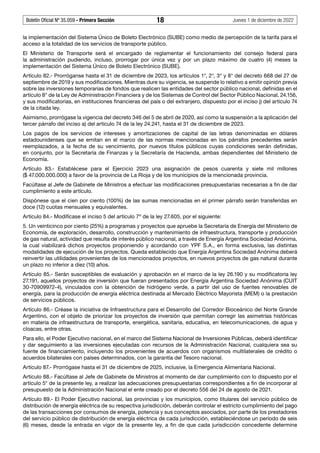 Boletín Oficial Nº 35.059 - Primera Sección 18 Jueves 1 de diciembre de 2022
la implementación del Sistema Único de Boleto Electrónico (SUBE) como medio de percepción de la tarifa para el
acceso a la totalidad de los servicios de transporte público.
El Ministerio de Transporte será el encargado de reglamentar el funcionamiento del consejo federal para
la administración pudiendo, incluso, prorrogar por única vez y por un plazo máximo de cuatro (4) meses la
implementación del Sistema Único de Boleto Electrónico (SUBE).
Artículo 82.- Prorróganse hasta el 31 de diciembre de 2023, los artículos 1°, 2°, 3° y 8° del decreto 668 del 27 de
septiembre de 2019 y sus modificaciones. Mientras dure su vigencia, se suspende lo relativo a emitir opinión previa
sobre las inversiones temporarias de fondos que realicen las entidades del sector público nacional, definidas en el
artículo 8° de la Ley de Administración Financiera y de los Sistemas de Control del Sector Público Nacional, 24.156,
y sus modificatorias, en instituciones financieras del país o del extranjero, dispuesto por el inciso j) del artículo 74
de la citada ley.
Asimismo, prorrógase la vigencia del decreto 346 del 5 de abril de 2020, así como la suspensión a la aplicación del
tercer párrafo del inciso a) del artículo 74 de la ley 24.241, hasta el 31 de diciembre de 2023.
Los pagos de los servicios de intereses y amortizaciones de capital de las letras denominadas en dólares
estadounidenses que se emitan en el marco de las normas mencionadas en los párrafos precedentes serán
reemplazados, a la fecha de su vencimiento, por nuevos títulos públicos cuyas condiciones serán definidas,
en conjunto, por la Secretaría de Finanzas y la Secretaría de Hacienda, ambas dependientes del Ministerio de
Economía.
Artículo 83.- Establécese para el Ejercicio 2023 una asignación de pesos cuarenta y siete mil millones
($ 47.000.000.000) a favor de la provincia de La Rioja y de los municipios de la mencionada provincia.
Facúltase al Jefe de Gabinete de Ministros a efectuar las modificaciones presupuestarias necesarias a fin de dar
cumplimiento a este artículo.
Dispónese que el cien por ciento (100%) de las sumas mencionadas en el primer párrafo serán transferidas en
doce (12) cuotas mensuales y equivalentes.
Artículo 84.- Modifícase el inciso 5 del artículo 7º de la ley 27.605, por el siguiente:
5. Un veinticinco por ciento (25%) a programas y proyectos que apruebe la Secretaría de Energía del Ministerio de
Economía, de exploración, desarrollo, construcción y mantenimiento de infraestructura, transporte y producción
de gas natural, actividad que resulta de interés público nacional, a través de Energía Argentina Sociedad Anónima,
la cual viabilizará dichos proyectos proponiendo y acordando con YPF S.A., en forma exclusiva, las distintas
modalidades de ejecución de los proyectos. Queda establecido que Energía Argentina Sociedad Anónima deberá
reinvertir las utilidades provenientes de los mencionados proyectos, en nuevos proyectos de gas natural durante
un plazo no inferior a diez (10) años.
Artículo 85.- Serán susceptibles de evaluación y aprobación en el marco de la ley 26.190 y su modificatoria ley
27.191, aquellos proyectos de inversión que fueran presentados por Energía Argentina Sociedad Anónima (CUIT
30-70909972-4), vinculados con la obtención de hidrógeno verde, a partir del uso de fuentes renovables de
energía, para la producción de energía eléctrica destinada al Mercado Eléctrico Mayorista (MEM) o la prestación
de servicios públicos.
Artículo 86.- Créase la iniciativa de Infraestructura para el Desarrollo del Corredor Bioceánico del Norte Grande
Argentino, con el objeto de priorizar los proyectos de inversión que permitan corregir las asimetrías históricas
en materia de infraestructura de transporte, energética, sanitaria, educativa, en telecomunicaciones, de agua y
cloacas, entre otras.
Para ello, el Poder Ejecutivo nacional, en el marco del Sistema Nacional de Inversiones Públicas, deberá identificar
y dar seguimiento a las inversiones ejecutadas con recursos de la Administración Nacional, cualquiera sea su
fuente de financiamiento, incluyendo los provenientes de acuerdos con organismos multilaterales de crédito o
acuerdos bilaterales con países determinados, con la garantía del Tesoro nacional.
Artículo 87.- Prorrógase hasta el 31 de diciembre de 2025, inclusive, la Emergencia Alimentaria Nacional.
Artículo 88.- Facúltase al Jefe de Gabinete de Ministros al momento de dar cumplimiento con lo dispuesto por el
artículo 5° de la presente ley, a realizar las adecuaciones presupuestarias correspondientes a fin de incorporar al
presupuesto de la Administración Nacional el ente creado por el decreto 556 del 24 de agosto de 2021.
Artículo 89.- El Poder Ejecutivo nacional, las provincias y los municipios, como titulares del servicio público de
distribución de energía eléctrica de su respectiva jurisdicción, deberán controlar el estricto cumplimiento del pago
de las transacciones por consumos de energía, potencia y sus conceptos asociados, por parte de los prestadores
del servicio público de distribución de energía eléctrica de cada jurisdicción, estableciéndose un período de seis
(6) meses, desde la entrada en vigor de la presente ley, a fin de que cada jurisdicción concedente determine
 