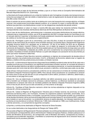 Boletín Oficial Nº 35.059 - Primera Sección 19 Jueves 1 de diciembre de 2022
un mecanismo para el pago de las facturas emitidas y que en un futuro emita la Compañía Administradora del
Mercado Mayorista Eléctrico S.A. (Cammesa).
La Secretaría de Energía establecerá una unidad de medida de valor homogénea vinculada a las transacciones por
consumos que asegure el valor del crédito e implementará un plan de regularización de deuda de hasta noventa y
seis (96) cuotas mensuales.
Dado el carácter de servicio público tanto de la distribución como del transporte de la energía eléctrica, el Estado
nacional y las jurisdicciones provinciales deberán publicar, en un período no mayor a noventa (90) días, cuadros
tarifarios que permitan a los distribuidores cumplir con las obligaciones resultantes del párrafo anterior.
Asimismo, se establece un plazo no mayor a noventa (90) días para realizar las revisiones tarifarias integrales
correspondientes a las empresas distribuidoras eléctricas del Área Metropolitana de Buenos Aires.
Para el caso de las distribuidoras, administraciones o empresas provinciales distribuidoras de energía eléctrica,
cualquiera sea su organización jurídica, que al 30 de septiembre del 2022 no tengan deuda con Cammesa y/o con
el mercado eléctrico mayorista, la Secretaría de Energía establecerá mecanismos especiales de reconocimiento
de créditos en los términos que establezca la reglamentación.
Artículo 90.- Prorrógase a partir de su vencimiento y por diez (10) años, el plazo de concesión dispuesto en el
capítulo I.8 del instrumento de vinculación entre el Estado nacional y la empresa Agua y Saneamientos Argentinos
Sociedad Anónima (AySA S.A.) aprobado por la resolución 170 del 23 de febrero de 2010 del ex Ministerio
de Planificación Federal, Inversión Pública y Servicios, con el objeto de asegurar la continuidad del Plan de
Inversiones de Expansión y Mejoras de los Servicios apalancado por los financiamientos de largo plazo por parte
de organismos multilaterales y bilaterales de crédito, así como cumplimentar los compromisos asumidos por la
concesión. Facúltase al ministro de Obras Públicas o a quién este designe a la suscripción de los documentos y/o
actos que fueran necesarios a tales fines.
Artículo 91.- Facúltase al Poder Ejecutivo nacional a establecer un régimen de compensación de deudas entre el
Estado nacional y las jurisdicciones provinciales. A tal fin, el Ministerio de Economía, deberá crear un registro de
débitos y créditos entre las jurisdicciones provinciales y el Estado nacional.
Artículo 92.- La Administración Nacional de la Seguridad Social (ANSES) transferirá antes del día 20 de cada mes a
aquellas provincias que no transfirieron sus regímenes previsionales al Estado nacional, en concepto de anticipo a
cuenta del resultado definitivo del déficit correspondiente a cada sistema previsional, un importe equivalente a una
doceava parte del monto total del último déficit anual, provisorio o definitivo, conformado para cada una de ellas.
Cada anticipo mensual incluirá su actualización conforme con las variaciones en el índice de movilidad jubilatoria
del Sistema Integrado Previsional Argentino (SIPA). Para calcular dicha actualización se considerará la variación
del índice entre el mes de julio del año al cual corresponde el último déficit, provisorio o definitivo, determinado y
el mes anterior al del pago de la cuota.
Artículo 93.- Una vez determinado el resultado definitivo del déficit previsional anual, se deducirán del monto
total a transferir por el Estado nacional los anticipos a valores históricos. La diferencia resultante se actualizará
considerando la variación del índice de movilidad jubilatoria del Sistema Integrado Previsional Argentino (SIPA)
entre el mes de julio del año que se está cancelando y el mes anterior al del pago.
Artículo 94.- Facúltese al Poder Ejecutivo nacional a dictar las normas aclaratorias al régimen dispuesto en los
artículos 92 y 93 de la presente ley.
Artículo 95.- Créase el Régimen de Regularización Tributaria para el Estado nacional, las provincias, la Ciudad
Autónoma de Buenos Aires y los municipios, incluidos los organismos públicos nacionales, provinciales, de la
Ciudad Autónoma de Buenos Aires y municipales, que permita a dichos contribuyentes acceder a la condonación
de las deudas tributarias y de los recursos de la seguridad social vencidas hasta el 31 de octubre de 2022, cualquiera
sea el estado en que se encuentren. La condonación alcanza al capital adeudado, los intereses resarcitorios y/o
punitorios y/o los previstos en el artículo 168 de la ley 11.683, texto ordenado en 1998 y sus modificaciones, multas
y demás sanciones, y no comprende los siguientes conceptos:
a) Aportes y contribuciones destinados al Régimen Nacional de Obras Sociales;
b) Las cuotas destinadas a las Aseguradoras de Riesgos del Trabajo (ART).
Para acceder al Régimen de Regularización Tributaria señalado, los contribuyentes deberán presentar las solicitudes
de condonación correspondientes ante la Administración Federal de Ingresos Públicos, entidad autárquica en el
ámbito del Ministerio de Economía y, de corresponder, ante el Ministerio del Interior, consignando los montos y
conceptos que se pretenden regularizar, y manifestar su compromiso de regularización de su situación fiscal y de
desistimiento de los procesos judiciales.
 