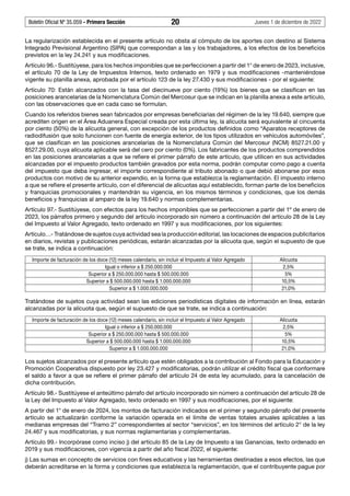 Boletín Oficial Nº 35.059 - Primera Sección 20 Jueves 1 de diciembre de 2022
La regularización establecida en el presente artículo no obsta al cómputo de los aportes con destino al Sistema
Integrado Previsional Argentino (SIPA) que correspondan a las y los trabajadores, a los efectos de los beneficios
previstos en la ley 24.241 y sus modificaciones.
Artículo 96.- Sustitúyese, para los hechos imponibles que se perfeccionen a partir del 1° de enero de 2023, inclusive,
el artículo 70 de la Ley de Impuestos Internos, texto ordenado en 1979 y sus modificaciones -manteniéndose
vigente su planilla anexa, aprobada por el artículo 123 de la ley 27.430 y sus modificaciones - por el siguiente:
Artículo 70: Están alcanzados con la tasa del diecinueve por ciento (19%) los bienes que se clasifican en las
posiciones arancelarias de la Nomenclatura Común del Mercosur que se indican en la planilla anexa a este artículo,
con las observaciones que en cada caso se formulan.
Cuando los referidos bienes sean fabricados por empresas beneficiarias del régimen de la ley 19.640, siempre que
acrediten origen en el Área Aduanera Especial creada por esta última ley, la alícuota será equivalente al cincuenta
por ciento (50%) de la alícuota general, con excepción de los productos definidos como “Aparatos receptores de
radiodifusión que solo funcionen con fuente de energía exterior, de los tipos utilizados en vehículos automóviles”,
que se clasifican en las posiciones arancelarias de la Nomenclatura Común del Mercosur (NCM) 8527.21.00 y
8527.29.00, cuya alícuota aplicable será del cero por ciento (0%). Los fabricantes de los productos comprendidos
en las posiciones arancelarias a que se refiere el primer párrafo de este artículo, que utilicen en sus actividades
alcanzadas por el impuesto productos también gravados por esta norma, podrán computar como pago a cuenta
del impuesto que deba ingresar, el importe correspondiente al tributo abonado o que debió abonarse por esos
productos con motivo de su anterior expendio, en la forma que establezca la reglamentación. El impuesto interno
a que se refiere el presente artículo, con el diferencial de alícuotas aquí establecido, forman parte de los beneficios
y franquicias promocionales y mantendrán su vigencia, en los mismos términos y condiciones, que los demás
beneficios y franquicias al amparo de la ley 19.640 y normas complementarias.
Artículo 97.- Sustitúyese, con efectos para los hechos imponibles que se perfeccionen a partir del 1º de enero de
2023, los párrafos primero y segundo del artículo incorporado sin número a continuación del artículo 28 de la Ley
del Impuesto al Valor Agregado, texto ordenado en 1997 y sus modificaciones, por los siguientes:
Artículo…- Tratándose de sujetos cuya actividad sea la producción editorial, las locaciones de espacios publicitarios
en diarios, revistas y publicaciones periódicas, estarán alcanzadas por la alícuota que, según el supuesto de que
se trate, se indica a continuación:
Importe de facturación de los doce (12) meses calendario, sin incluir el Impuesto al Valor Agregado Alícuota
Igual o inferior a $ 250.000.000 2,5%
Superior a $ 250.000.000 hasta $ 500.000.000 5%
Superior a $ 500.000.000 hasta $ 1.000.000.000 10,5%
Superior a $ 1.000.000.000 21,0%
Tratándose de sujetos cuya actividad sean las ediciones periodísticas digitales de información en línea, estarán
alcanzadas por la alícuota que, según el supuesto de que se trate, se indica a continuación:
Importe de facturación de los doce (12) meses calendario, sin incluir el Impuesto al Valor Agregado Alícuota
Igual o inferior a $ 250.000.000 2,5%
Superior a $ 250.000.000 hasta $ 500.000.000 5%
Superior a $ 500.000.000 hasta $ 1.000.000.000 10,5%
Superior a $ 1.000.000.000 21,0%
Los sujetos alcanzados por el presente artículo que estén obligados a la contribución al Fondo para la Educación y
Promoción Cooperativa dispuesto por ley 23.427 y modificatorias, podrán utilizar el crédito fiscal que conformare
el saldo a favor a que se refiere el primer párrafo del artículo 24 de esta ley acumulado, para la cancelación de
dicha contribución.
Artículo 98.- Sustitúyese el anteúltimo párrafo del artículo incorporado sin número a continuación del artículo 28 de
la Ley del Impuesto al Valor Agregado, texto ordenado en 1997 y sus modificaciones, por el siguiente:
A partir del 1° de enero de 2024, los montos de facturación indicados en el primer y segundo párrafo del presente
artículo se actualizarán conforme la variación operada en el límite de ventas totales anuales aplicables a las
medianas empresas del “Tramo 2” correspondientes al sector “servicios”, en los términos del artículo 2° de la ley
24.467 y sus modificatorias, y sus normas reglamentarias y complementarias.
Artículo 99.- Incorpórase como inciso j) del artículo 85 de la Ley de Impuesto a las Ganancias, texto ordenado en
2019 y sus modificaciones, con vigencia a partir del año fiscal 2022, el siguiente:
j) Las sumas en concepto de servicios con fines educativos y las herramientas destinadas a esos efectos, las que
deberán acreditarse en la forma y condiciones que establezca la reglamentación, que el contribuyente pague por
 