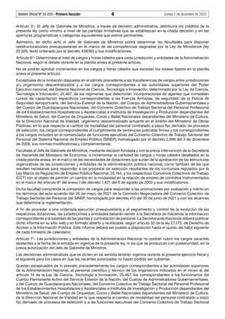Boletín Oficial Nº 35.059 - Primera Sección 4 Jueves 1 de diciembre de 2022
Artículo 5°- El Jefe de Gabinete de Ministros, a través de decisión administrativa, distribuirá los créditos de la
presente ley como mínimo a nivel de las partidas limitativas que se establezcan en la citada decisión y en las
aperturas programáticas o categorías equivalentes que estime pertinentes.
Asimismo, en dicho acto el Jefe de Gabinete de Ministros podrá determinar las facultades para disponer
reestructuraciones presupuestarias en el marco de las competencias asignadas por la Ley de Ministerios (ley
22.520, texto ordenado por el decreto 438/92) y sus modificaciones.
Artículo 6°- Determínase el total de cargos y horas cátedra para cada jurisdicción y entidades de la Administración
Nacional, según el detalle obrante en la planilla anexa al presente artículo.
No se podrán aprobar incrementos en los cargos y horas cátedra que excedan los totales fijados en la planilla
anexa al presente artículo.
Exceptúase de la limitación dispuesta en el párrafo precedente a las transferencias de cargos entre jurisdicciones
y/u organismos descentralizados y a los cargos correspondientes a las autoridades superiores del Poder
Ejecutivo nacional, del Sistema Nacional de Ciencia, Tecnología e Innovación, determinado por la Ley de Ciencia,
Tecnología e Innovación, 25.467, de los regímenes que determinen incorporaciones de agentes que completen
cursos de capacitación específicos correspondientes a las Fuerzas Armadas, de seguridad, de la Policía de
Seguridad Aeroportuaria, del Servicio Exterior de la Nación, del Cuerpo de Administradores Gubernamentales y
del Cuerpo de Guardaparques Nacionales; del Convenio Colectivo de Trabajo Sectorial del Personal Profesional
de los Establecimientos Hospitalarios y Asistenciales e Institutos de Investigación y Producción dependientes del
Ministerio de Salud, del Cuerpo de Orquestas, Coros y Ballet Nacionales dependientes del Ministerio de Cultura,
de la Dirección Nacional de Vialidad, organismo descentralizado actuante en el ámbito del Ministerio de Obras
Públicas, en lo que respecta al cambio de modalidad del personal contratado a plazo fijo derivado de procesos
de selección, los cargos correspondientes al cumplimiento de sentencias judiciales firmes y los correspondientes
a los cargos incluidos en el nomenclador de funciones ejecutivas del Convenio Colectivo de Trabajo Sectorial del
Personal del Sistema Nacional de Empleo Público (SINEP), homologado por el decreto 2.098 del 3 de diciembre
de 2008, sus normas modificatorias y complementarias.
Facúltase al Jefe de Gabinete de Ministros, mediante decisión fundada y con la previa intervención de la Secretaría
de Hacienda del Ministerio de Economía, a incrementar la cantidad de cargos y horas cátedra detallados en la
citada planilla anexa, en el marco de las necesidades de dotaciones que surjan de la aprobación de las estructuras
organizativas de las jurisdicciones y entidades de la administración pública nacional, como también de las que
resulten necesarias para responder a los procesos de selección resultantes de los concursos regulados por la
Ley Marco de Regulación de Empleo Público Nacional, 25.164, y los respectivos Convenios Colectivos de Trabajo
(CCT) con el objeto de permitir un cambio en la modalidad en la relación de empleo de contratos instrumentados
en el marco del artículo 9º del anexo I del decreto 1.421 del 8 de agosto de 2002 y sus modificatorios.
Dicha facultad comprende la conversión de cargos para responder a las promociones por evaluación y mérito en
los términos del acta acuerdo del 26 de mayo de 2021 de la Comisión Negociadora del Convenio Colectivo de
Trabajo Sectorial del Personal del SINEP, homologada por decreto 415 del 30 de junio de 2021 y con los alcances
que determine la reglamentación.
A fin de proceder a una ordenada ejecución presupuestaria y al seguimiento y control de la evolución de las
respectivas dotaciones, las jurisdicciones y entidades deberán remitir a la Secretaría de Hacienda la información
correspondiente a la totalidad de las plantas y contratación de personal. La Secretaría de Hacienda deberá publicar
dicho informe en su sitio web y en formato abierto y reutilizable, según artículo 32 de la ley 27.275, de Derecho de
Acceso a la Información Pública. Este informe deberá ser puesto a disposición hasta el quinto día hábil siguiente
de cada trimestre de calendario.
Artículo 7°- Las jurisdicciones y entidades de la Administración Nacional no podrán cubrir los cargos vacantes
existentes a la fecha de la entrada en vigencia de la presente ley, ni los que se produzcan con posterioridad, sin la
previa autorización del Jefe de Gabinete de Ministros.
Las decisiones administrativas que se dicten en tal sentido tendrán vigencia durante el presente ejercicio fiscal y
el siguiente para los casos en que las vacantes autorizadas no hayan podido ser cubiertas.
Quedan exceptuados de lo previsto precedentemente los cargos correspondientes a las autoridades superiores
de la Administración Nacional, al personal científico y técnico de los organismos indicados en el inciso a) del
artículo 14 de la Ley de Ciencia, Tecnología e Innovación, 25.467, los correspondientes a los funcionarios del
Cuerpo Permanente Activo del Servicio Exterior de la Nación, del Cuerpo de Administradores Gubernamentales,
y del Cuerpo de Guardaparques Nacionales, del Convenio Colectivo de Trabajo Sectorial del Personal Profesional
de los Establecimientos Hospitalarios y Asistenciales e Institutos de Investigación y Producción dependientes del
Ministerio de Salud, del Cuerpo de Orquestas, Coros y Ballet Nacionales dependientes del Ministerio de Cultura,
de la Dirección Nacional de Vialidad en lo que respecta al cambio de modalidad del personal contratado a plazo
fijo derivado de procesos de selección y a las funciones ejecutivas del Convenio Colectivo de Trabajo Sectorial
 