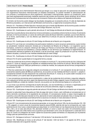 Boletín Oficial Nº 35.059 - Primera Sección 24 Jueves 1 de diciembre de 2022
Las dependencias de la Administración Nacional que tengan a su cargo la ejecución de operaciones de crédito
con organismos financieros internacionales y/o Estados extranjeros, no podrán transferir la administración de
sus compras y contrataciones en otros organismos, nacionales o internacionales, ajenos a su jurisdicción, salvo
que fuere expresamente autorizado mediante resolución del ministro de Economía, previo dictamen de la Oficina
Nacional de Contrataciones de la Secretaría de Innovación Pública de la Jefatura de Gabinete de Ministros.
El ministro de Economía podrá delegar las facultades otorgadas por el presente artículo. El Jefe de Gabinete de
Ministros procederá, con intervención del Ministerio de Economía, a reglamentar el presente artículo.
Artículo 121.- Facúltese al Poder Ejecutivo nacional para que a través del Ministerio de Economía pueda constituir
áreas aduaneras especiales en los términos del Código Aduanero, ley 22.415.
Artículo 122.- Sustitúyese el cuarto párrafo del artículo 31 del Código de Minería de la Nación por el siguiente:
El permiso no podrá afectar otros derechos mineros solicitados o concedidos anteriormente en el área. El solicitante
abonará, en forma provisional, un canon de veinticuatro pesos ($ 24) por kilómetro cuadrado, que se hará efectivo,
en la forma, oportunidad y con los efectos que determina el artículo 25 para las solicitudes de permisos de
exploración.
Artículo 123.- Sustitúyese el artículo 213 del Código de Minería de la Nación por el siguiente:
Artículo 213: Las minas son concedidas a los particulares mediante un canon anual por pertenencia, cuyos montos
se actualizarán mediante resolución dictada por la Secretaría de Minería de la Nación, o el organismo que la
reemplace, conforme la variación interanual del Índice de Precios al Consumidor (IPC) elaborado y publicado
por el Instituto Nacional de Estadística y Censos (INDEC) en los términos que establezca la reglamentación. El
concesionario abonará al gobierno de la Nación o de las provincias, según la jurisdicción en que las mismas se
hallaren situadas y conforme a las medidas establecidas por este Código.
Artículo 124.- Sustitúyese el artículo 215 del Código de Minería de la Nación por el siguiente:
Artículo 215: El canon queda fijado en la siguiente forma y escala:
1. Para las sustancias de la primera categoría enunciadas en el artículo 3° y las producciones de ríos y placeres del
artículo 4°, inciso a), siempre que se exploten en establecimientos fijos conforme el artículo 186 de este Código,
mil novecientos pesos ($ 1.900) por pertenencia o unidad de medida, de cualquiera de las formas consignadas en
los artículos 74 a 80.
2. Para las sustancias de la segunda categoría enumeradas en el artículo 4º, con excepción de las del inciso b),
novecientos sesenta pesos ($ 960) por pertenencia, de acuerdo con las medidas del título 9, sección 1, acápite 2.
Exceptúense también de esta disposición las sustancias del artículo 4°, inciso a), en cuanto estén incluidas en el
número anterior y en cuanto sean de aprovechamiento común.
3. Las concesiones provisorias para la exploración o cateo de las sustancias de la primera y segunda categoría,
sea cualquiera el tiempo que dure, según las disposiciones de este Código, pagarán nueve mil seiscientos ochenta
pesos ($ 9.680) por unidad de medida o fracción, de acuerdo con las dimensiones fijadas en el artículo 29.
4. Las minas cuyo dominio corresponda al dueño del suelo, una vez transferidas a un tercero o registradas por el
propietario, pagarán en la misma forma y escala de los artículos anteriores, según su categoría.
Artículo 125.- Sustitúyese el segundo párrafo del artículo 219 del Código de Minería de la Nación por el siguiente:
Cuando la caducidad fuera dispuesta por falta de pago del canon minero, será notificada al concesionario en el
último domicilio constituido en el expediente de concesión. El concesionario tendrá un plazo improrrogable de
cuarenta y cinco (45) días para rescatar la mina, abonando el canon adeudado actualizado más un recargo del cien
por ciento (100%) operándose automáticamente la vacancia si la deuda no fuera abonada en término.
Artículo 126.- Sustitúyese el artículo 221 del Código de Minería de la Nación por el siguiente:
Artículo 221: Los concesionarios de socavones generales, en el caso del artículo 128 y los de los artículos 124, 129
y 135, pagarán un canon anual de novecientos sesenta pesos ($ 960), además del que le corresponda, por cada
pertenencia de mina nueva o abandonada que adquiriesen en conformidad con las disposiciones de los artículos
133 y 134; y en el caso del artículo 135, abonarán también un canon a razón de cuatro mil ochocientos pesos
($ 4.800) por cada cien (100) metros de la superficie que declarasen como zona de exploración a cada lado de la
obra. En cuanto a la obligación de invertir capital los socavones quedan sometidos a lo dispuesto por el presente
Código para las pertenencias comunes.
Artículo 127.- Derógase el artículo 4° del decreto 1.013 de fecha 7 de diciembre de 2017.
Artículo 128.- Modificase el inciso a) del artículo 3° del decreto 1.334 de fecha 11 de agosto de 2014, el que
quedará redactado de la siguiente manera:
 