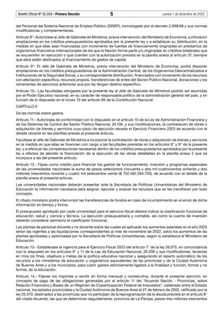 Boletín Oficial Nº 35.059 - Primera Sección 5 Jueves 1 de diciembre de 2022
del Personal del Sistema Nacional de Empleo Público (SINEP), homologado por el decreto 2.098/08 y sus normas
modificatorias y complementarias.
Artículo 8°- Autorízase al Jefe de Gabinete de Ministros, previa intervención del Ministerio de Economía, a introducir
ampliaciones en los créditos presupuestarios aprobados por la presente ley y a establecer su distribución, en la
medida en que ellas sean financiadas con incremento de fuentes de financiamiento originadas en préstamos de
organismos financieros internacionales de los que la Nación forme parte y/u originadas en créditos bilaterales que
se encuentren en ejecución o que cuenten con la autorización prevista en la planilla anexa al artículo 37, siempre
que ellos estén destinados al financiamiento de gastos de capital.
Artículo 9°- El Jefe de Gabinete de Ministros, previa intervención del Ministerio de Economía, podrá disponer
ampliaciones en los créditos presupuestarios de la Administración Central, de los Organismos Descentralizados e
Instituciones de la Seguridad Social, y su correspondiente distribución, financiados con incremento de los recursos
con afectación específica, recursos propios, transferencias de entes del Sector Público Nacional, donaciones y los
remanentes de ejercicios anteriores que por ley tengan destino específico.
Artículo 10.- Las facultades otorgadas por la presente ley al Jefe de Gabinete de Ministros podrán ser asumidas
por el Poder Ejecutivo nacional, en su carácter de responsable político de la administración general del país, y en
función de lo dispuesto en el inciso 10 del artículo 99 de la Constitución Nacional.
CAPÍTULO II
De las normas sobre gastos
Artículo 11.- Autorízase de conformidad con lo dispuesto en el artículo 15 de la Ley de Administración Financiera y
de los Sistemas de Control del Sector Público Nacional, 24.156, y sus modificaciones, la contratación de obras o
adquisición de bienes y servicios cuyo plazo de ejecución exceda el Ejercicio Financiero 2023 de acuerdo con el
detalle obrante en las planillas anexas al presente artículo.
Facúltase al Jefe de Gabinete de Ministros a incorporar la contratación de obras o adquisición de bienes y servicios
en la medida en que ellas se financien con cargo a las facultades previstas en los artículos 8° y 9° de la presente
ley; y a efectuar las compensaciones necesarias dentro de los créditos presupuestarios aprobados por la presente
ley a efectos de atender la financiación de la ejecución de las obras detalladas en la planilla anexa 2 que se
incorpora a las del presente artículo.
Artículo 12.- Fíjase como crédito para financiar los gastos de funcionamiento, inversión y programas especiales
de las universidades nacionales la suma de pesos setecientos cincuenta y dos mil cuatrocientos ochenta y dos
millones trescientos noventa y cuatro mil setecientos veinte ($ 752.482.394.720), de acuerdo con el detalle de la
planilla anexa al presente artículo.
Las universidades nacionales deberán presentar ante la Secretaría de Políticas Universitarias del Ministerio de
Educación la información necesaria para asignar, ejecutar y evaluar los recursos que se les transfieren por todo
concepto.
El citado ministerio podrá interrumpir las transferencias de fondos en caso de incumplimiento en el envío de dicha
información en tiempo y forma.
El presupuesto aprobado por cada universidad para el ejercicio fiscal deberá indicar la clasificación funcional de
educación, salud y ciencia y técnica. La ejecución presupuestaria y contable, así como la cuenta de inversión
deberán considerar asimismo el clasificador funcional.
Las plantas de personal docente y no docente sobre las cuales se aplicarán los aumentos salariales en el año 2023
serán las vigentes a las liquidaciones correspondientes al mes de noviembre de 2022, salvo los aumentos de las
plantas aprobadas y autorizadas por la Secretaría de Políticas Universitarias, según lo establezca el Ministerio de
Educación.
Artículo 13.- Establécese la vigencia para el Ejercicio Fiscal 2023 del artículo 7° de la ley 26.075, en concordancia
con lo dispuesto en los artículos 9° y 11 de la Ley de Educación Nacional, 26.206 y sus modificatorias, teniendo
en mira los fines, objetivos y metas de la política educativa nacional y asegurando el reparto automático de los
recursos a los ministerios de educación u organismos equivalentes de las provincias y de la Ciudad Autónoma
de Buenos Aires y a los municipios, para cubrir gastos estrictamente ligados a la finalidad y función, formal y no
formal, de la educación.
Artículo 14.- Fíjanse los importes a remitir en forma mensual y consecutiva, durante el presente ejercicio, en
concepto de pago de las obligaciones generadas por el artículo 11 del “Acuerdo Nación - Provincias, sobre
Relación Financiera y Bases de un Régimen de Coparticipación Federal de Impuestos”, celebrado entre el Estado
nacional, los estados provinciales y la Ciudad Autónoma de Buenos Aires el 27 de febrero de 2002, ratificado por la
ley 25.570, destinados a las provincias que no participan de la reprogramación de la deuda prevista en el artículo 8°
del citado Acuerdo, las que se determinan seguidamente: provincia de La Pampa, pesos tres millones trescientos
 