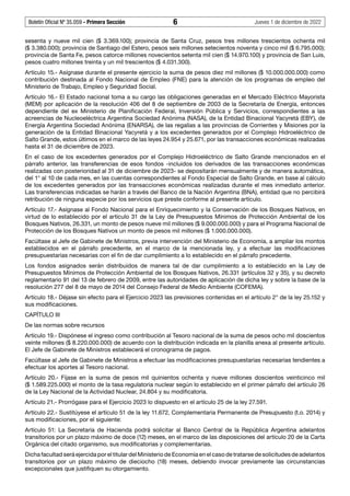 Boletín Oficial Nº 35.059 - Primera Sección 6 Jueves 1 de diciembre de 2022
sesenta y nueve mil cien ($ 3.369.100); provincia de Santa Cruz, pesos tres millones trescientos ochenta mil
($ 3.380.000); provincia de Santiago del Estero, pesos seis millones setecientos noventa y cinco mil ($ 6.795.000);
provincia de Santa Fe, pesos catorce millones novecientos setenta mil cien ($ 14.970.100) y provincia de San Luis,
pesos cuatro millones treinta y un mil trescientos ($ 4.031.300).
Artículo 15.- Asígnase durante el presente ejercicio la suma de pesos diez mil millones ($ 10.000.000.000) como
contribución destinada al Fondo Nacional de Empleo (FNE) para la atención de los programas de empleo del
Ministerio de Trabajo, Empleo y Seguridad Social.
Artículo 16.- El Estado nacional toma a su cargo las obligaciones generadas en el Mercado Eléctrico Mayorista
(MEM) por aplicación de la resolución 406 del 8 de septiembre de 2003 de la Secretaría de Energía, entonces
dependiente del ex Ministerio de Planificación Federal, Inversión Pública y Servicios, correspondientes a las
acreencias de Nucleoeléctrica Argentina Sociedad Anónima (NASA), de la Entidad Binacional Yacyretá (EBY), de
Energía Argentina Sociedad Anónima (ENARSA), de las regalías a las provincias de Corrientes y Misiones por la
generación de la Entidad Binacional Yacyretá y a los excedentes generados por el Complejo Hidroeléctrico de
Salto Grande, estos últimos en el marco de las leyes 24.954 y 25.671, por las transacciones económicas realizadas
hasta el 31 de diciembre de 2023.
En el caso de los excedentes generados por el Complejo Hidroeléctrico de Salto Grande mencionados en el
párrafo anterior, las transferencias de esos fondos -incluidos los derivados de las transacciones económicas
realizadas con posterioridad al 31 de diciembre de 2023- se depositarán mensualmente y de manera automática,
del 1° al 10 de cada mes, en las cuentas correspondientes al Fondo Especial de Salto Grande, en base al cálculo
de los excedentes generados por las transacciones económicas realizadas durante el mes inmediato anterior.
Las transferencias indicadas se harán a través del Banco de la Nación Argentina (BNA), entidad que no percibirá
retribución de ninguna especie por los servicios que preste conforme al presente artículo.
Artículo 17.- Asígnase al Fondo Nacional para el Enriquecimiento y la Conservación de los Bosques Nativos, en
virtud de lo establecido por el artículo 31 de la Ley de Presupuestos Mínimos de Protección Ambiental de los
Bosques Nativos, 26.331, un monto de pesos nueve mil millones ($ 9.000.000.000) y para el Programa Nacional de
Protección de los Bosques Nativos un monto de pesos mil millones ($ 1.000.000.000).
Facúltase al Jefe de Gabinete de Ministros, previa intervención del Ministerio de Economía, a ampliar los montos
establecidos en el párrafo precedente, en el marco de la mencionada ley, y a efectuar las modificaciones
presupuestarias necesarias con el fin de dar cumplimiento a lo establecido en el párrafo precedente.
Los fondos asignados serán distribuidos de manera tal de dar cumplimiento a lo establecido en la Ley de
Presupuestos Mínimos de Protección Ambiental de los Bosques Nativos, 26.331 (artículos 32 y 35), y su decreto
reglamentario 91 del 13 de febrero de 2009, entre las autoridades de aplicación de dicha ley y sobre la base de la
resolución 277 del 8 de mayo de 2014 del Consejo Federal de Medio Ambiente (COFEMA).
Artículo 18.- Déjase sin efecto para el Ejercicio 2023 las previsiones contenidas en el artículo 2° de la ley 25.152 y
sus modificaciones.
CAPÍTULO III
De las normas sobre recursos
Artículo 19.- Dispónese el ingreso como contribución al Tesoro nacional de la suma de pesos ocho mil doscientos
veinte millones ($ 8.220.000.000) de acuerdo con la distribución indicada en la planilla anexa al presente artículo.
El Jefe de Gabinete de Ministros establecerá el cronograma de pagos.
Facúltase al Jefe de Gabinete de Ministros a efectuar las modificaciones presupuestarias necesarias tendientes a
efectuar los aportes al Tesoro nacional.
Artículo 20.- Fíjase en la suma de pesos mil quinientos ochenta y nueve millones doscientos veinticinco mil
($ 1.589.225.000) el monto de la tasa regulatoria nuclear según lo establecido en el primer párrafo del artículo 26
de la Ley Nacional de la Actividad Nuclear, 24.804 y su modificatoria.
Artículo 21.- Prorrógase para el Ejercicio 2023 lo dispuesto en el artículo 25 de la ley 27.591.
Artículo 22.- Sustitúyese el artículo 51 de la ley 11.672, Complementaria Permanente de Presupuesto (t.o. 2014) y
sus modificaciones, por el siguiente:
Artículo 51: La Secretaría de Hacienda podrá solicitar al Banco Central de la República Argentina adelantos
transitorios por un plazo máximo de doce (12) meses, en el marco de las disposiciones del artículo 20 de la Carta
Orgánica del citado organismo, sus modificatorias y complementarias.
Dicha facultad será ejercida por el titular del Ministerio de Economía en el caso de tratarse de solicitudes de adelantos
transitorios por un plazo máximo de dieciocho (18) meses, debiendo invocar previamente las circunstancias
excepcionales que justifiquen su otorgamiento.
 