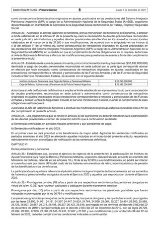 Boletín Oficial Nº 35.059 - Primera Sección 8 Jueves 1 de diciembre de 2022
como consecuencia de retroactivos originados en ajustes practicados en las prestaciones del Sistema Integrado
Previsional Argentino (SIPA) a cargo de la Administración Nacional de la Seguridad Social (ANSES), organismo
descentralizado en el ámbito de la Secretaría de la Seguridad Social del Ministerio de Trabajo, Empleo y Seguridad
Social.
Artículo 32.- Autorízase al Jefe de Gabinete de Ministros, previa intervención del Ministerio de Economía, a ampliar
el límite establecido en el artículo 31 de la presente ley para la cancelación de deudas previsionales reconocidas
en sede judicial y administrativa y aquellas deudas previsionales establecidas en los acuerdos transaccionales
celebrados en el marco de la ley 27.260 y sus modificaciones, de acuerdo con lo estipulado en los incisos a)
y b) del artículo 7º de la misma ley, como consecuencia de retroactivos originados en ajustes practicados en
las prestaciones del Sistema Integrado Previsional Argentino (SIPA) a cargo de la Administración Nacional de la
Seguridad Social (ANSES), en la medida en que el cumplimiento de dichas obligaciones así lo requiera. Autorízase
al Jefe de Gabinete de Ministros a efectuar las modificaciones presupuestarias necesarias a fin de dar cumplimiento
al presente artículo.
Artículo33.-Establéceselasumadepesoscincuentaycincomilochocientostreintaydosmillones($55.832.000.000)
destinada al pago de deudas previsionales reconocidas en sede judicial por la parte que corresponda abonar
en efectivo por todo concepto, como consecuencia de retroactivos originados en ajustes practicados en las
prestaciones correspondientes a retirados y pensionados de las Fuerzas Armadas y de las Fuerzas de Seguridad
incluido el Servicio Penitenciario Federal, de acuerdo con el siguiente detalle:
Instituto de Ayuda Financiera para Pago de Retiros y Pensiones Militares $ 35.290.000.000
Caja de Retiros, Jubilaciones y Pensiones de la Policía Federal Argentina $ 20.542.000.000
Autorízase al Jefe de Gabinete de Ministros a ampliar el límite establecido en el presente artículo para la cancelación
de deudas previsionales, reconocidas en sede judicial y administrativa como consecuencia de retroactivos
originados en ajustes practicados en las prestaciones correspondientes a retirados y pensionados de las Fuerzas
Armadas y de las Fuerzas de Seguridad, incluido el Servicio Penitenciario Federal, cuando el cumplimiento de esas
obligaciones así lo requiera.
Autorízase al Jefe de Gabinete de Ministros a efectuar las modificaciones presupuestarias necesarias con el fin de
dar cumplimiento al presente artículo.
Artículo 34.- Los organismos a que se refiere el artículo 33 de la presente ley deberán observar para la cancelación
de las deudas previsionales el orden de prelación estricto que a continuación se detalla:
a) Sentencias notificadas en períodos fiscales anteriores y aún pendientes de pago;
b) Sentencias notificadas en el año 2023.
En el primer caso se dará prioridad a los beneficiarios de mayor edad. Agotadas las sentencias notificadas en
períodos anteriores al año 2023 se atenderán aquellas incluidas en el inciso b) del presente artículo, respetando
estrictamente el orden cronológico de notificación de las sentencias definitivas.
CAPÍTULO VI
De las jubilaciones y pensiones
Artículo 35.- Establécese que, durante el ejercicio de vigencia de la presente ley, la participación del Instituto de
Ayuda Financiera para Pago de Retiros y Pensiones Militares, organismo descentralizado actuante en el ámbito del
Ministerio de Defensa, referida en los artículos 18 y 19 de la ley 22.919 y sus modificaciones, no podrá ser inferior
al cuarenta y seis por ciento (46%) del costo de los haberes remunerativos de retiro, indemnizatorios y de pensión
de los beneficiarios y las beneficiarias.
La participación a la que hace referencia el párrafo anterior incluye el impacto de los incrementos en los aumentos
de haberes al personal militar otorgados durante el Ejercicio 2022 y aquellos que se produzcan durante el Ejercicio
2023.
Artículo 36.- Prorróganse por diez (10) años a partir de sus respectivos vencimientos las pensiones otorgadas en
virtud de la ley 13.337 que hubieran caducado o caduquen durante el presente ejercicio.
Prorróganse por diez (10) años a partir de sus respectivos vencimientos las pensiones graciables que fueran
otorgadas o prorrogadas por la ley 26.784 y modificaciones.
Las pensiones graciables prorrogadas por la presente ley, las que se otorgaren y las que hubieran sido prorrogadas
por las leyes 23.990, 24.061, 24.191, 24.307, 24.447, 24.624, 24.764, 24.938, 25.064, 25.237, 25.401, 25.500, 25.565,
25.725, 25.827, 25.967, 26.078, 26.198, 26.337, 26.422, 26.546, prorrogada en los términos del decreto 2.053 del 22
de diciembre de 2010 y complementada por el decreto 2.054 del 22 de diciembre de 2010, por las leyes 26.728,
26.784, 26.895, 27.008, 27.198, 27.341, 27.431, 27.467 y 27.591 y sus modificatorias y por el decreto 88 del 22 de
febrero de 2022, deberán cumplir con las condiciones indicadas a continuación:
 