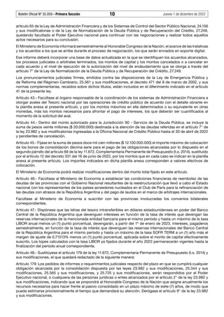 Boletín Oficial Nº 35.059 - Primera Sección 10 Jueves 1 de diciembre de 2022
artículo 65 de la Ley de Administración Financiera y de los Sistemas de Control del Sector Público Nacional, 24.156
y sus modificatorias o de la Ley de Normalización de la Deuda Pública y de Recuperación del Crédito, 27.249,
quedando facultado el Poder Ejecutivo nacional para continuar con las negociaciones y realizar todos aquellos
actos necesarios para su conclusión.
El Ministerio de Economía informará semestralmente al Honorable Congreso de la Nación, el avance de las tratativas
y los acuerdos a los que se arribe durante el proceso de negociación, los que serán enviados en soporte digital.
Ese informe deberá incorporar una base de datos actualizada en la que se identifiquen los acuerdos alcanzados,
los procesos judiciales o arbitrales terminados, los montos de capital y los montos cancelados o a cancelar en
cada acuerdo y el nivel de ejecución de la autorización del nivel de endeudamiento que se otorga a través del
artículo 7° de la Ley de Normalización de la Deuda Pública y de Recuperación del Crédito, 27.249.
Los pronunciamientos judiciales firmes, emitidos contra las disposiciones de la Ley de Emergencia Pública y
de Reforma del Régimen Cambiario, 25.561 y sus modificaciones, el decreto 471 del 8 de marzo de 2002, y sus
normas complementarias, recaídos sobre dichos títulos, están incluidos en el diferimiento indicado en el artículo
41 de la presente ley.
Artículo 43.- Facúltase al órgano responsable de la coordinación de los sistemas de Administración Financiera a
otorgar avales del Tesoro nacional por las operaciones de crédito público de acuerdo con el detalle obrante en
la planilla anexa al presente artículo, y por los montos máximos en ella determinados o su equivalente en otras
monedas, más los montos necesarios para afrontar el pago de intereses, los que deberán ser cuantificados al
momento de la solicitud del aval.
Artículo 44.- Dentro del monto autorizado para la Jurisdicción 90 - Servicio de la Deuda Pública, se incluye la
suma de pesos veinte millones ($ 20.000.000) destinada a la atención de las deudas referidas en el artículo 7° de
la ley 23.982 y sus modificatorias ingresadas a la Oficina Nacional de Crédito Público hasta el 30 de abril de 2022
y pendientes de cancelación.
Artículo 45.- Fíjase en la suma de pesos doce mil cien millones ($ 12.100.000.000) el importe máximo de colocación
de los bonos de consolidación décima serie para el pago de las obligaciones alcanzadas por lo dispuesto en el
segundo párrafo del artículo 68 de la ley 11.672, Complementaria Permanente de Presupuesto (t.o. 2014), sustituido
por el artículo 12 del decreto 331 del 16 de junio de 2022, por los montos que en cada caso se indican en la planilla
anexa al presente artículo. Los importes indicados en dicha planilla anexa corresponden a valores efectivos de
colocación.
El Ministerio de Economía podrá realizar modificaciones dentro del monto total fijado en este artículo.
Artículo 46.- Facúltase al Ministerio de Economía a establecer las condiciones financieras de reembolso de las
deudas de las provincias con el Gobierno Nacional resultantes de la reestructuración que llevó a cabo el Estado
nacional con los representantes de los países acreedores nucleados en el Club de París para la refinanciación de
las deudas con atrasos de la República Argentina y del pago de laudos en el marco de arbitrajes internacionales.
Facúltase al Ministerio de Economía a suscribir con las provincias involucradas los convenios bilaterales
correspondientes.
Artículo 47.- Dispónese que las letras del tesoro intransferibles en dólares estadounidenses en poder del Banco
Central de la República Argentina que devenguen intereses en función de la tasa de interés que devengan las
reservas internacionales de la mencionada entidad bancaria para el mismo período y hasta un máximo de la tasa
LIBOR anual menos un (1) punto porcentual, devengarán, a partir del 1º de enero de 2023, intereses, pagaderos
semestralmente, en función de la tasa de interés que devenguen las reservas internacionales del Banco Central
de la República Argentina para el mismo período y hasta un máximo de la tasa SOFR TERM a un (1) año más el
margen de ajuste de 0,71513% menos un (1) punto porcentual, aplicada sobre el monto de capital efectivamente
suscrito. Los topes calculados con la tasa LIBOR ya fijados durante el año 2022 permanecerán vigentes hasta la
finalización del período anual correspondiente.
Artículo 48.- Sustitúyese el artículo 179 de la ley 11.672, Complementaria Permanente de Presupuesto (t.o. 2014) y
sus modificaciones, el que quedará redactado de la siguiente manera:
Artículo 179: Los pedidos de informes o requerimientos judiciales respecto del plazo en que se cumplirá cualquier
obligación alcanzada por la consolidación dispuesta por las leyes 23.982 y sus modificaciones, 25.344 y sus
modificaciones, 25.565 y sus modificaciones, y 25.725 y sus modificaciones, serán respondidos por el Poder
Ejecutivo nacional, o cualquiera de las personas jurídicas o entes alcanzados por el artículo 2° de la ley 23.982 y
sus modificaciones, indicando que se propondrá al Honorable Congreso de la Nación que asigne anualmente los
recursos necesarios para hacer frente al pasivo consolidado en un plazo máximo de siete (7) años, de modo que
pueda estimarse provisionalmente el tiempo que demandará su atención. Derógase el artículo 9° de la ley 23.982
y sus modificaciones.
 