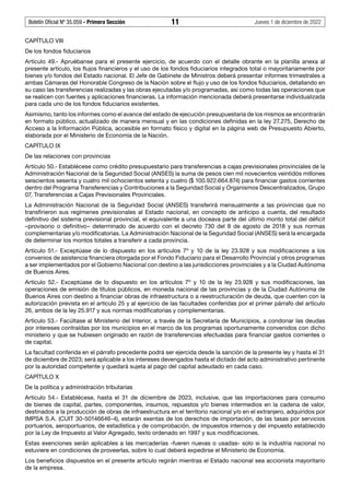 Boletín Oficial Nº 35.059 - Primera Sección 11 Jueves 1 de diciembre de 2022
CAPÍTULO VIII
De los fondos fiduciarios
Artículo 49.- Apruébanse para el presente ejercicio, de acuerdo con el detalle obrante en la planilla anexa al
presente artículo, los flujos financieros y el uso de los fondos fiduciarios integrados total o mayoritariamente por
bienes y/o fondos del Estado nacional. El Jefe de Gabinete de Ministros deberá presentar informes trimestrales a
ambas Cámaras del Honorable Congreso de la Nación sobre el flujo y uso de los fondos fiduciarios, detallando en
su caso las transferencias realizadas y las obras ejecutadas y/o programadas, así como todas las operaciones que
se realicen con fuentes y aplicaciones financieras. La información mencionada deberá presentarse individualizada
para cada uno de los fondos fiduciarios existentes.
Asimismo, tanto los informes como el avance del estado de ejecución presupuestaria de los mismos se encontrarán
en formato público, actualizado de manera mensual y en las condiciones definidas en la ley 27.275, Derecho de
Acceso a la Información Pública, accesible en formato físico y digital en la página web de Presupuesto Abierto,
elaborada por el Ministerio de Economía de la Nación.
CAPÍTULO IX
De las relaciones con provincias
Artículo 50.- Establécese como crédito presupuestario para transferencias a cajas previsionales provinciales de la
Administración Nacional de la Seguridad Social (ANSES) la suma de pesos cien mil novecientos veintidós millones
seiscientos sesenta y cuatro mil ochocientos setenta y cuatro ($ 100.922.664.874) para financiar gastos corrientes
dentro del Programa Transferencias y Contribuciones a la Seguridad Social y Organismos Descentralizados, Grupo
07, Transferencias a Cajas Previsionales Provinciales.
La Administración Nacional de la Seguridad Social (ANSES) transferirá mensualmente a las provincias que no
transfirieron sus regímenes previsionales al Estado nacional, en concepto de anticipo a cuenta, del resultado
definitivo del sistema previsional provincial, el equivalente a una doceava parte del último monto total del déficit
–provisorio o definitivo– determinado de acuerdo con el decreto 730 del 8 de agosto de 2018 y sus normas
complementarias y/o modificatorias. La Administración Nacional de la Seguridad Social (ANSES) será la encargada
de determinar los montos totales a transferir a cada provincia.
Artículo 51.- Exceptúase de lo dispuesto en los artículos 7º y 10 de la ley 23.928 y sus modificaciones a los
convenios de asistencia financiera otorgada por el Fondo Fiduciario para el Desarrollo Provincial y otros programas
a ser implementados por el Gobierno Nacional con destino a las jurisdicciones provinciales y a la Ciudad Autónoma
de Buenos Aires.
Artículo 52.- Exceptúase de lo dispuesto en los artículos 7º y 10 de la ley 23.928 y sus modificaciones, las
operaciones de emisión de títulos públicos, en moneda nacional de las provincias y de la Ciudad Autónoma de
Buenos Aires con destino a financiar obras de infraestructura o a reestructuración de deuda, que cuenten con la
autorización prevista en el artículo 25 y al ejercicio de las facultades conferidas por el primer párrafo del artículo
26, ambos de la ley 25.917 y sus normas modificatorias y complementarias.
Artículo 53.- Facúltase al Ministerio del Interior, a través de la Secretaría de Municipios, a condonar las deudas
por intereses contraídas por los municipios en el marco de los programas oportunamente convenidos con dicho
ministerio y que se hubiesen originado en razón de transferencias efectuadas para financiar gastos corrientes o
de capital.
La facultad conferida en el párrafo precedente podrá ser ejercida desde la sanción de la presente ley y hasta el 31
de diciembre de 2023; será aplicable a los intereses devengados hasta el dictado del acto administrativo pertinente
por la autoridad competente y quedará sujeta al pago del capital adeudado en cada caso.
CAPÍTULO X
De la política y administración tributarias
Artículo 54.- Establécese, hasta el 31 de diciembre de 2023, inclusive, que las importaciones para consumo
de bienes de capital, partes, componentes, insumos, repuestos y/o bienes intermedios en la cadena de valor,
destinados a la producción de obras de infraestructura en el territorio nacional y/o en el extranjero, adquiridos por
IMPSA S.A. (CUIT 30-50146646-4), estarán exentas de los derechos de importación, de las tasas por servicios
portuarios, aeroportuarios, de estadística y de comprobación, de impuestos internos y del impuesto establecido
por la Ley de Impuesto al Valor Agregado, texto ordenado en 1997 y sus modificaciones.
Estas exenciones serán aplicables a las mercaderías -fueren nuevas o usadas- solo si la industria nacional no
estuviere en condiciones de proveerlas, sobre lo cual deberá expedirse el Ministerio de Economía.
Los beneficios dispuestos en el presente artículo regirán mientras el Estado nacional sea accionista mayoritario
de la empresa.
 