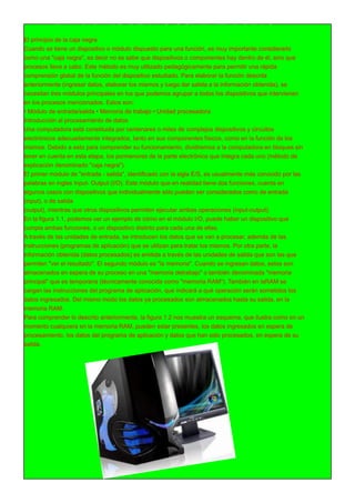 FUNCIONES DE LAS COMPUTADORAS
El principio de la caja negra
Cuando se tiene un dispositivo o módulo dispuesto para una función, es muy importante considerarlo
como una "caja negra", es decir no se sabe que dispositivos o componentes hay dentro de él, sino que
procesos lleva a cabo. Este método es muy utilizado pedagógicamente para permitir una rápida
comprensión global de la función del dispositivo estudiado. Para elaborar la función descrita
anteriormente (ingresar datos, elaborar los mismos y luego dar salida a la información obtenida), se
necesitan tres módulos principales en los que podemos agrupar a todos los dispositivos que intervienen
en los procesos mencionados. Estos son:
• Módulo de entrada/salida • Memoria de trabajo • Unidad procesadora
Introducción al procesamiento de datos
Una computadora está constituida por centenares o miles de complejos dispositivos y circuitos
electrónicos adecuadamente integrados, tanto en sus componentes físicos, como en la función de los
mismos. Debido a esto para comprender su funcionamiento, dividiremos a la computadora en bloques sin
tener en cuenta en esta etapa, los pormenores de la parte electrónica que integra cada uno (método de
explicación denominado "caja negra").
El primer módulo de "entrada - salida", identificado con la sigla E/S, es usualmente más conocido por las
palabras en ingles Input- Output (I/O). Este módulo que en realidad tiene dos funciones, cuenta en
algunos casos con dispositivos que individualmente sólo pueden ser considerados como de entrada
(input), o de salida
(output), mientras que otros dispositivos permiten ejecutar ambas operaciones (input-output).
En la figura 1 .1 , podemos ver un ejemplo de cómo en el módulo I/O, puede haber un dispositivo que
cumpla ambas funciones, o un dispositivo distinto para cada una de ellas.
A través de las unidades de entrada, se introducen los datos que se van a procesar, además de las
instrucciones (programas de aplicación) que se utilizan para tratar los mismos. Por otra parte, la
información obtenida (datos procesados) es emitida a través de las unidades de salida que son las que
permiten "ver el resultado". El segundo módulo es "la memoria". Cuando se ingresan datos, estos son
almacenados en espera de su proceso en una "memoria detrabajo" o también denominada "memoria
principal" que es temporaria (técnicamente conocida como "memoria RAM"). También en laRAM se
cargan las instrucciones del programa de aplicación, que indicará a qué operación serán sometidos los
datos ingresados. Del mismo modo los datos ya procesados son almacenados hasta su salida, en la
memoria RAM.
Para comprender lo descrito anteriormente, la figura 1 .2 nos muestra un esquema, que ilustra como en un
momento cualquiera en la memoria RAM, pueden estar presentes, los datos ingresados en espera de
procesamiento, los datos del programa de aplicación y datos que han sido procesados, en espera de su
salida.
 