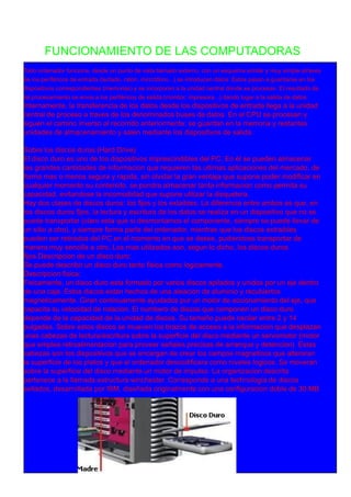 FUNCIONAMIENTO DE LAS COMPUTADORAS
Todo ordenador funciona, desde un punto de vista llamado externo, con un esquema similar y muy simple atraves
de los periféricos de entrada (teclado, raton, mircrófono...) se introducen datos. Estos pasan a guardarse en los
dispositivos correspondientes (memorias) y se incorporan a la unidad central donde se procesan. El resultado de
tal procesamiento se envia a los periféricos de salida (monitor, impresora...) dando lugar a la salida de datos.
Internamente, la transferencia de los datos desde los dispositivos de entrada llega a la unidad
central de proceso a traves de los denominados buses de datos. En el CPU se procesan y
siguen el camino inverso al recorrido anteriormente: se guardan en la memoria y restantes
unidades de almacenamiento y salen mediante los dispositivos de salida.
Sobre los discos duros (Hard Drive)
El disco duro es uno de los dispositivos imprescindibles del PC. En él se pueden almacenar
las grandes cantidades de informacion que requieren las ultimas aplicaciones del mercado, de
forma mas o menos segura y rapida, sin olvidar la gran ventaja que supone poder modificar en
cualquier momento su contenido. se pondra almacenar tanta informacion como permita su
capacidad, evitandose la incomodidad que supone utilizar la disquetera.
Hay dos clases de discos duros: los fijos y los extaibles. La diferencia entre ambos es que, en
los discos duros fijos, la lectura y escritura de los datos se realiza en un dispositivo que no se
puede transportar (claro esta que si desmontamos el componente, siempre se puede llevar de
un sitio a otro), y siempre forma parte del ordenador, mientras que los discos extraibles
pueden ser retirados del PC en el momento en que se desee, pudiendose transportar de
manera muy sencilla a otro. Los mas utilizados son, segun lo dicho, los discos duros
fijos.Descripcion de un disco duro:
Se puede describir un disco duro tanto fisica como logicamente.
Descripcion fisica:
Fisicamente, un disco duro esta formado por varios discos apilados y unidos por un eje dentro
de una caja. Estos discos estan hechos de una aleacion de aluminio y recubiertos
magneticamente. Giran continuamente ayudados pur un motor de accionamiento del eje, que
capacita su velocidad de rotacion. El numbero de discos que componen un disco duro
depende de la capacidad de la unidad de discos. Su tamaño puede oscilar entre 2 y 1 4
pulgadas. Sobre estos discos se mueven los brazos de acceso a la informacion que desplazan
unas cabezas de lectura/escritura sobre la superficie del disco mediante un servomotor (motor
que emplea retroalimentacion para proveer señales precisas de arranque y detencion). Estas
cabezas son los dispositivos que se encargan de crear los campos magneticos que alteraran
la superficie de los platos y que el ordenador descodificara como niveles logicos. Se moveran
sobre la superficie del disco mediante un motor de impulso. La organizacion descrita
pertenece a la llamada estructura winchester. Corresponde a una technologia de discos
sellados, desarrollada por IBM, diseñada originalmente con una configuracion doble de 30 MB
 