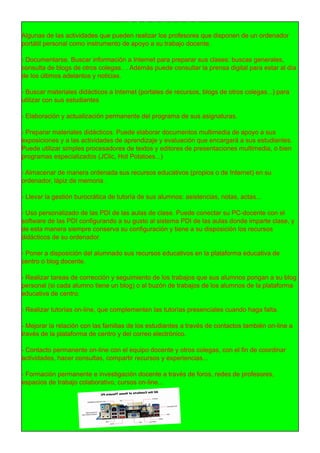 USOS DE LA PC
Algunas de las actividades que pueden realizar los profesores que disponen de un ordenador
portátil personal como instrumento de apoyo a su trabajo docente.
- Documentarse. Buscar información a Internet para preparar sus clases: buscas generales,
consulta de blogs de otros colegas.. . Además puede consultar la prensa digital para estar al día
de los últimos adelantos y noticias.
- Buscar materiales didácticos a Internet (portales de recursos, blogs de otros colegas...) para
utilizar con sus estudiantes
- Elaboración y actualización permanente del programa de sus asignaturas.
- Preparar materiales didácticos. Puede elaborar documentos multimedia de apoyo a sus
exposiciones y a las actividades de aprendizaje y evaluación que encargará a sus estudiantes.
Puede utilizar simples procesadores de textos y editores de presentaciones multimedia, o bien
programas especializados (JClic, Hot Potatoes...)
- Almacenar de manera ordenada sus recursos educativos (propios o de Internet) en su
ordenador, lápiz de memoria .
- Llevar la gestión burocrática de tutoría de sus alumnos: asistencias, notas, actas...
- Uso personalizado de las PDI de las aulas de clase. Puede conectar su PC-docente con el
software de las PDI configurando a su gusto al sistema PDI de las aulas donde imparte clase, y
de esta manera siempre conserva su configuración y tiene a su disposición los recursos
didácticos de su ordenador.
- Poner a disposición del alumnado sus recursos educativos en la plataforma educativa de
centro o blog docente.
- Realizar tareas de corrección y seguimiento de los trabajos que sus alumnos pongan a su blog
personal (si cada alumno tiene un blog) o al buzón de trabajos de los alumnos de la plataforma
educativa de centro.
- Realizar tutorías on-line, que complementen las tutorías presenciales cuando haga falta.
- Mejorar la relación con las familias de los estudiantes a través de contactos también on-line a
través de la plataforma de centro y del correo electrónico.
- Contacto permanente on-line con el equipo docente y otros colegas, con el fin de coordinar
actividades, hacer consultas, compartir recursos y experiencias...
- Formación permanente e investigación docente a través de foros, redes de profesores,
espacios de trabajo colaborativo, cursos on-line...
 