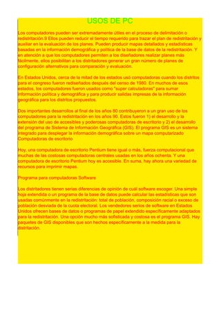 USOS DE PC
Los computadores pueden ser extremadamente útiles en el proceso de delimitación o
redistritación.9 Ellos pueden reducir el tiempo requerido para trazar el plan de redistritación y
auxiliar en la evaluación de los planes. Pueden producir mapas detallados y estadísticas
basadas en la información demográfica y política de la base de datos de la redistritación. Y
en atención a que los computadores permiten a los diseñadores realizar planes más
fácilmente, ellos posibilitan a los distritadores generar un gran número de planes de
configuración alternativos para comparación y evaluación.
En Estados Unidos, cerca de la mitad de los estados usó computadoras cuando los distritos
para el congreso fueron rediseñados después del censo de 1 980. En muchos de esos
estados, los computadores fueron usados como "super calculadoras" para sumar
información política y demográfica y para producir salidas impresas de la información
geográfica para los distritos propuestos.
Dos importantes desarrollos al final de los años 80 contribuyeron a un gran uso de los
computadores para la redistritación en los años 90. Estos fueron 1 ) el desarrollo y la
extensión del uso de accesibles y poderosas computadoras de escritorio y 2) el desarrollo
del programa de Sistema de Información Geográfica (GIS). El programa GIS es un sistema
integrado para desplegar la información demográfica sobre un mapa computarizado
Computadoras de escritorio
Hoy, una computadora de escritorio Pentium tiene igual o más, fuerza computacional que
muchas de las costosas computadoras centrales usadas en los años ochenta. Y una
computadora de escritorio Pentium hoy es accesible. En suma, hay ahora una variedad de
recursos para imprimir mapas.
Programa para computadoras Software
Los distritadores tienen serias diferencias de opinión de cuál software escoger. Una simple
hoja extendida o un programa de la base de datos puede calcular las estadísticas que son
usadas comúnmente en la redistritación: total de población, composición racial o exceso de
población desviada de la cuota electoral. Los vendedores serios de software en Estados
Unidos ofrecen bases de datos o programas de papel extendido específicamente adaptados
para la redistritación. Una opción mucho más sofisticada y costosa es el programa GIS. Hay
paquetes de GIS disponibles que son hechos específicamente a la medida para la
distritación.
 