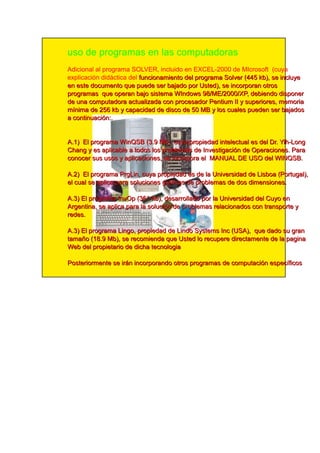 uso de programas en las computadoras
Adicional al programa SOLVER, incluido en EXCEL-2000 de MIcrosoft (cuya
explicación didáctica del fu n ci on a m i e n to d e l p rog ra m a S ol ve r (4 4 5 kb ), se i n cl u ye
e n e ste d ocu m e n to q u e p u e d e se r b a j a d o p or U ste d ), se i n corp ora n otros
p rog ra m a s q u e op e ra n b a j o si ste m a WI n d ows 9 8 /M E /2 0 0 0 /XP, d e b i e n d o d i sp on e r
d e u n a com p u ta d ora a ctu a l i za d a con p roce sa d or P e n ti u m I I y su p e ri ore s, m e m ori a
m ín i m a d e 2 5 6 kb y c a p a c i d a d d e d i s c o d e 5 0 M B y l o s c u a l e s p u e d e n s e r b a j a d o s
a c o n ti n u a c i ó n : .

A. 1 ) E l p rog ra m a Wi n QS B (3 . 9 M b ), cu ya p rop i e d a d i n te l e ctu a l e s d e l D r. Yi h -Lon g
Ch a n g y e s a p l i ca b l e a tod os l os p rob l e m a s d e I n ve sti g a ci ón d e O p e ra ci on e s. P a ra
con oce r su s u sos y a p l i ca ci on e s, se i n corp ora e l M AN U AL D E U S O d e l WI N QS B .
A. 2 ) E l p rog ra m a P rg Li n , cu ya p rop i e d a d e s d e l a U n i ve rsi d a d d e Li sb oa (P ortu g a l ),
e l cu a l se a p l i ca p a ra sol u ci on e s g rá fi ca s d e p rob l e m a s d e d os d i m e n si on e s.
A. 3 ) E l p rog ra m a I n vO p (3 6 1 kb ), d e sa rrol l a d o p or l a U n i ve rsi d a d d e l Cu yo e n
Arg e n ti n a , se a p l i ca p a ra l a sol u ci ón d e p rob l e m a s re l a ci on a d os con tra n sp orte y
re d e s.
A. 3 ) E l p rog ra m a Li n g o, p rop i e d a d d e Li n d o S yste m s I n c (U S A), q u e d a d o su g ra n
ta m a ñ o (1 8 . 9 M b ), se re com i e n d a q u e U ste d l o re cu p e re d i re cta m e n te d e l a p a g i n a
We b d e l p rop i e ta ri o d e d i ch a te cn ol og i a
P oste ri orm e n te se i rá n i n corp ora n d o otros p rog ra m a s d e com p u ta ci ón e sp e cífi cos
 