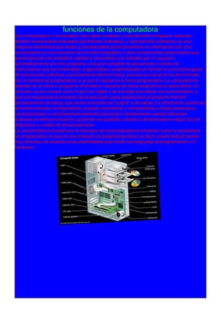 funciones de la computadora
Una computadora o computador (del inglés computer y este del latín computare -calcular),
también denominada ordenador (del francés ordinateur, y este del latín ordinator), es una
máquina electrónica que recibe y procesa datos para convertirlos en información útil. Una
computadora es una colección de circuitos integrados y otros componentes relacionados que
puede ejecutar con exactitud, rapidez y de acuerdo a lo indicado por un usuario o
automáticamente por otro programa, una gran variedad de secuencias o rutinas de
instrucciones que son ordenadas, organizadas y sistematizadas en función a una amplia gama
de aplicaciones prácticas y precisamente determinadas, proceso al cual se le ha denominado
con el nombre de programación y al que lo realiza se le llama programador. La computadora,
además de la rutina o programa informático, necesita de datos específicos (a estos datos, en
conjunto, se les conoce como "Input" en inglés o de entrada) que deben ser suministrados, y
que son requeridos al momento de la ejecución, para proporcionar el producto final del
procesamiento de datos, que recibe el nombre de "output" o de salida. La información puede ser
entonces utilizada, reinterpretada, copiada, transferida, o retransmitida a otra(s) persona(s),
computadora(s) o componente(s) electrónico(s) local o remotamente usando diferentes
sistemas de telecomunicación, pudiendo ser grabada, salvada o almacenada en algún tipo de
dispositivo o unidad de almacenamiento.
La característica principal que la distingue de otros dispositivos similares, como la calculadora
no programable, es que es una máquina de propósito general, es decir, puede realizar tareas
muy diversas, de acuerdo a las posibilidades que brinde los lenguajes de programación y el
hardware.
 