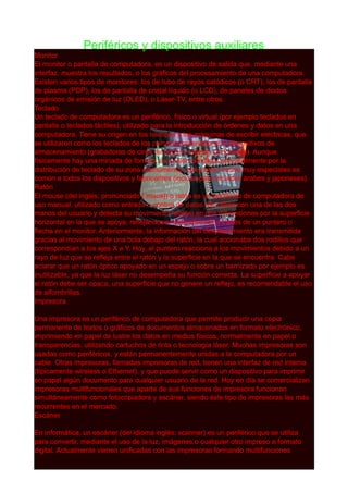 Periféricos y dispositivos auxiliares
Monitor
El monitor o pantalla de computadora, es un dispositivo de salida que, mediante una
interfaz, muestra los resultados, o los gráficos del procesamiento de una computadora.
Existen varios tipos de monitores: los de tubo de rayos catódicos (o CRT), los de pantalla
de plasma (PDP), los de pantalla de cristal líquido (o LCD), de paneles de diodos
orgánicos de emisión de luz (OLED), o Láser-TV, entre otros.
Teclado
Un teclado de computadora es un periférico, físico o virtual (por ejemplo teclados en
pantalla o teclados táctiles), utilizado para la introducción de órdenes y datos en una
computadora. Tiene su origen en los teletipos y las máquinas de escribir eléctricas, que
se utilizaron como los teclados de los primeros ordenadores y dispositivos de
almacenamiento (grabadoras de cinta de papel y tarjetas perforadas). Aunque
físicamente hay una miríada de formas, se suelen clasificar principalmente por la
distribución de teclado de su zona alfanumérica, pues salvo casos muy especiales es
común a todos los dispositivos y fabricantes (incluso para teclados árabes y japoneses).
Ratón
El mouse (del inglés, pronunciado [ˈ maʊs]) o ratón es un periférico de computadora de
uso manual, utilizado como entrada o control de datos. Se utiliza con una de las dos
manos del usuario y detecta su movimiento relativo en dos dimensiones por la superficie
horizontal en la que se apoya, reflejándose habitualmente a través de un puntero o
flecha en el monitor. Anteriormente, la información del desplazamiento era transmitida
gracias al movimiento de una bola debajo del ratón, la cual accionaba dos rodillos que
correspondían a los ejes X e Y. Hoy, el puntero reacciona a los movimientos debido a un
rayo de luz que se refleja entre el ratón y la superficie en la que se encuentra. Cabe
aclarar que un ratón óptico apoyado en un espejo o sobre un barnizado por ejemplo es
inutilizable, ya que la luz láser no desempeña su función correcta. La superficie a apoyar
el ratón debe ser opaca, una superficie que no genere un reflejo, es recomendable el uso
de alfombrillas.
Impresora
Una impresora es un periférico de computadora que permite producir una copia
permanente de textos o gráficos de documentos almacenados en formato electrónico,
imprimiendo en papel de lustre los datos en medios físicos, normalmente en papel o
transparencias, utilizando cartuchos de tinta o tecnología láser. Muchas impresoras son
usadas como periféricos, y están permanentemente unidas a la computadora por un
cable. Otras impresoras, llamadas impresoras de red, tienen una interfaz de red interna
(típicamente wireless o Ethernet), y que puede servir como un dispositivo para imprimir
en papel algún documento para cualquier usuario de la red. Hoy en día se comercializan
impresoras multifuncionales que aparte de sus funciones de impresora funcionan
simultáneamente como fotocopiadora y escáner, siendo éste tipo de impresoras las más
recurrentes en el mercado.
Escáner
En informática, un escáner (del idioma inglés: scanner) es un periférico que se utiliza
para convertir, mediante el uso de la luz, imágenes o cualquier otro impreso a formato
digital. Actualmente vienen unificadas con las impresoras formando multifunciones
 