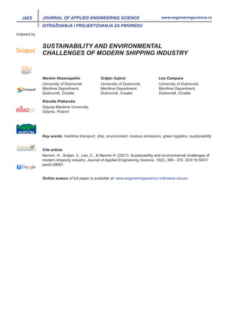 JAES
ISTRAŽIVANJA I PROJEKTOVANJA ZA PRIVREDU
www.engineeringscience.rs
JOURNAL OF APPLIED ENGINEERING SCIENCE
Indexed by
SUSTAINABILITY AND ENVIRONMENTAL
CHALLENGES OF MODERN SHIPPING INDUSTRY
Nermin Hasanspahic
University of Dubrovnik,
Maritime Department,
Dubrovnik, Croatia
Klaudia Piekarska
Gdynia Maritime University,
Gdynia, Poland
Srdjan Vujicic
University of Dubrovnik,
Maritime Department,
Dubrovnik, Croatia
Leo Campara
University of Dubrovnik,
Maritime Department,
Dubrovnik, Croatia
Key words: maritime transport, ship, environment, noxious emissions, green logistics, sustainability
Online aceess of full paper is available at: www.engineeringscience.rs/browse-issues
Nermin, H., Srdjan, V., Leo, C., & Nermin H. [2021]. Sustainability and environmental challenges of
modern shipping industry. Journal of Applied Engineering Science, 19(2), 369 - 374. DOI:10.5937/
jaes0-28681
Cite article:
 