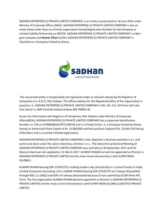 SADHAN ENTERPRISE (I) PRIVATE LIMITED COMPANY, is an entity incorporated on 16 June 2015 under
Ministry of Corporate Affairs (MCA). SADHAN ENTERPRISE (I) PRIVATE LIMITED COMPANY is also an
entity listed under Class as a Private organization having Registration Number for the Company or
Limited Liability Partnership as 206750. SADHAN ENTERPRISE (I) PRIVATE LIMITED COMPANY is a Non-
govt company and Kumar Vihan further SADHAN ENTERPRISE (I) PRIVATE LIMITED COMPANY is
Classified as a Company limited by Shares.
The concerned entity is incorporated and registered under its relevant statute by the Registrar of
Companies (i.e. R.O.C), RoC-Kolkata. The official address for the Registered office of the organization in
question i.e. SADHAN ENTERPRISE (I) PRIVATE LIMITED COMPANY is 601, AG-112, 6th Floor Salt Lake
City, Sector-II, AMP Vaishaki Kolkata Kolkata WB 700091 IN.
As per the information with Registrar of Companies, RoC-Kolkata under Ministry of Corporate
Affairs(MCA), SADHAN ENTERPRISE (I) PRIVATE LIMITED COMPANY has a corporate Identification
Number i.e. CIN as U74900WB2015PTC206750 and is a Private Entity i.e. a Company limited by Shares
having an Authorised Share Capital of Rs. 51,000,000 and Paid up Share Capital of Rs. 29,444,720 having
0 Members and is currently Unlisted organization.
SADHAN ENTERPRISE (I) PRIVATE LIMITED COMPANY's main objective is Business activities n.e.c. and
work to be done under the same is Business activities n.e.c.. The latest Annual General Meeting of
SADHAN ENTERPRISE (I) PRIVATE LIMITED COMPANY was last held on 30 September 2017 and the
Balance sheet was last updated on 31 March 2017. KUMAR VIHAAN turned into appointed as Director is
SADHAN ENTERPRISE (I) PRIVATE LIMITED and the most recent directorship is with SUPER INDIA
(GLOBAL) .
KUMAR VIHAAN bearing DIN: 07242276 is holding modern-day directorship in 1 active Private or Public
Limited Companies (Excluding LLPs). KUMAR VIHAAN bearing DIN: 07242276 isn't always Disqualified
through ROC u.S.164(2) and DIN isn't always deactivated because of non-submitting of DIR-three KYC
Form. The first organization KUMAR VIHAAN become appointed as Director is SADHAN ENTERPRISE (I)
PRIVATE LIMITED and the most current directorship is with SUPER INDIA (GLOBAL) LOGISTICS PRIVATE
LIMITED.
 