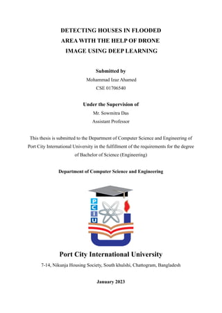DETECTING HOUSES IN FLOODED
AREA WITH THE HELP OF DRONE
IMAGE USING DEEP LEARNING
Submitted by
Mohammad Izaz Ahamed
CSE 01706540
Under the Supervision of
Mr. Sowmitra Das
Assistant Professor
This thesis is submitted to the Department of Computer Science and Engineering of
Port City International University in the fulfillment of the requirements for the degree
of Bachelor of Science (Engineering)
Department of Computer Science and Engineering
Port City International University
7-14, Nikunja Housing Society, South khulshi, Chattogram, Bangladesh
January 2023
 