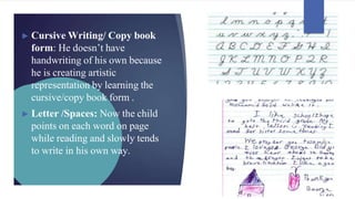 ► Cursive Writing/ Copy book
form: He doesn’t have
handwriting of his own because
he is creating artistic
representation by learning the
cursive/copy book form .
► Letter /Spaces: Now the child
points on each word on page
while reading and slowly tends
to write in his own way.
 