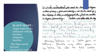 ► SLANT /SLOPE :
Angle made by the
characters with the
baseline/
imaginary
baseline.
The Slant can be
forward ,
backward or vertical .
 