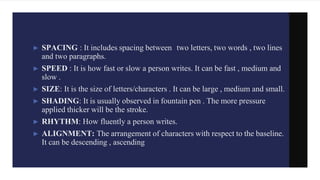 ► SPACING : It includes spacing between two letters, two words , two lines
and two paragraphs.
► SPEED : It is how fast or slow a person writes. It can be fast , medium and
slow .
► SIZE: It is the size of letters/characters . It can be large , medium and small.
► SHADING: It is usually observed in fountain pen . The more pressure
applied thicker will be the stroke.
► RHYTHM: How fluently a person writes.
► ALIGNMENT: The arrangement of characters with respect to the baseline.
It can be descending , ascending
 