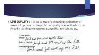 ► LINE QUALITY :It is the degree of connectivity/uniformity of
strokes. In genuine writings, the line quality is smooth whereas in
forged it has frequent pen pauses, pen lifts, retouchting etc.
 