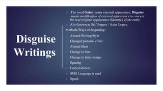 Disguise
Writings
► The word Guise means external appearance. Disguise
means modification of external appearance to conceal
the real original appearance (Identity ) of the entity.
► Also known as Self forgery / Auto forgery.
Methods/Ways of disguising :
► Altered Writing Style
► Changed pictorial effect
► Altered Slant
► Change in Size
► Change in letter design
► Spacing
► Embellishment
► SMS Language is used
► Speed
 
