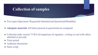 Collection of samples
► Two types (Specimen/ Requested/Admitted and Questioned/Doubtful)
► Adequate material: All letters present in questioned are compared.
► Collected under section 73 IEA (Comparison of signature , writing or seal with others
admitted or proved).
► Time period
► Authentic documents
► Same script
 