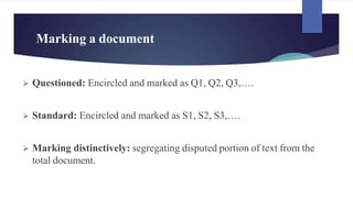 Marking a document
⮚ Questioned: Encircled and marked as Q1, Q2, Q3,….
⮚ Standard: Encircled and marked as S1, S2, S3,….
⮚ Marking distinctively: segregating disputed portion of text from the
total document.
 