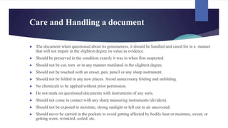 Care and Handling a document
► The document when questioned about its genuineness, it should be handled and cared for in a manner
that will not impair in the slightest degree its value as evidence.
► Should be preserved in the condition exactly it was in when first suspected.
► Should not be cut, torn or in any manner mutilated in the slightest degree.
► Should not be touched with an eraser, pen, pencil or any sharp instrument.
► Should not be folded in any new places. Avoid unnecessary folding and unfolding.
► No chemicals to be applied without prior permission.
► Do not mark on questioned documents with instruments of any sorts.
► Should not come in contact with any sharp measuring instruments (dividers).
► Should not be exposed to moisture, strong sunlight or left out in air uncovered.
► Should never be carried in the pockets to avoid getting affected by bodily heat or moisture, sweat, or
getting worn, wrinkled, soiled, etc.
 