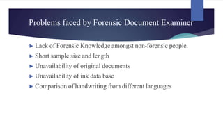 Problems faced by Forensic Document Examiner
► Lack of Forensic Knowledge amongst non-forensic people.
► Short sample size and length
► Unavailability of original documents
► Unavailability of ink data base
► Comparison of handwriting from different languages
 