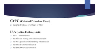 CrPC (Criminal Procedure Court) :
❑ Sec 292: Evidence of Officers of Mint
IEA (Indian Evidence Act):
❑ Sec45 : Expert Witness
❑ Sec 46:Facts bearing upon opinion of experts
❑ Sec 47 :Opinion as to handwriting when relevant
❑ Sec 137 : Examination in chief
❑ Sec 138 : Order of examination
 