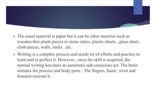 ⮚ The usual material is paper but it can be other material such as
wooden thin plank pieces or stone slates, plastic sheets , glass sheet,
cloth pieces, walls, rocks , etc.
⮚ Writing is a complex process and needs lot of efforts and practice to
learn and to perfect it. However , once the skill is acquired, the
normal writing becomes an automatic sub-conscious act. The brain
initiates the process and body parts : The fingers, hand , wrist and
forearm execute it.
 