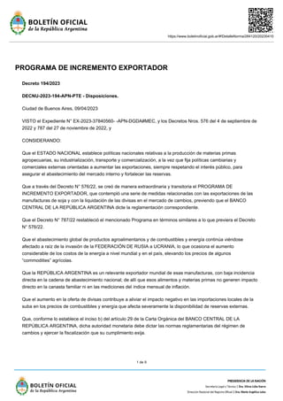 https://www.boletinoficial.gob.ar/#!DetalleNorma/284120/20230410
1 de 9
PROGRAMA DE INCREMENTO EXPORTADOR
Decreto 194/2023
DECNU-2023-194-APN-PTE - Disposiciones.
Ciudad de Buenos Aires, 09/04/2023
VISTO el Expediente N° EX-2023-37840560- -APN-DGDA#MEC, y los Decretos Nros. 576 del 4 de septiembre de
2022 y 787 del 27 de noviembre de 2022, y
CONSIDERANDO:
Que el ESTADO NACIONAL establece políticas nacionales relativas a la producción de materias primas
agropecuarias, su industrialización, transporte y comercialización, a la vez que fija políticas cambiarias y
comerciales externas orientadas a aumentar las exportaciones, siempre respetando el interés público, para
asegurar el abastecimiento del mercado interno y fortalecer las reservas.
Que a través del Decreto N° 576/22, se creó de manera extraordinaria y transitoria el PROGRAMA DE
INCREMENTO EXPORTADOR, que contempló una serie de medidas relacionadas con las exportaciones de las
manufacturas de soja y con la liquidación de las divisas en el mercado de cambios, previendo que el BANCO
CENTRAL DE LA REPÚBLICA ARGENTINA dicte la reglamentación correspondiente.
Que el Decreto N° 787/22 restableció el mencionado Programa en términos similares a lo que previera el Decreto
N° 576/22.
Que el abastecimiento global de productos agroalimentarios y de combustibles y energía continúa viéndose
afectado a raíz de la invasión de la FEDERACIÓN DE RUSIA a UCRANIA, lo que ocasiona el aumento
considerable de los costos de la energía a nivel mundial y en el país, elevando los precios de algunos
“commodities” agrícolas.
Que la REPÚBLICA ARGENTINA es un relevante exportador mundial de esas manufacturas, con baja incidencia
directa en la cadena de abastecimiento nacional; de allí que esos alimentos y materias primas no generen impacto
directo en la canasta familiar ni en las mediciones del índice mensual de inflación.
Que el aumento en la oferta de divisas contribuye a aliviar el impacto negativo en las importaciones locales de la
suba en los precios de combustibles y energía que afecta severamente la disponibilidad de reservas externas.
Que, conforme lo establece el inciso b) del artículo 29 de la Carta Orgánica del BANCO CENTRAL DE LA
REPÚBLICA ARGENTINA, dicha autoridad monetaria debe dictar las normas reglamentarias del régimen de
cambios y ejercer la fiscalización que su cumplimiento exija.
 