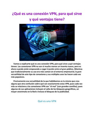 ¿Qué es una conexión VPN, para qué sirve
y qué ventajas tiene?
Vamos a explicarte qué es una conexión VPN, para qué sirve y qué ventajas
tienen. Las conexiones VPN no son ni mucho menos un invento nuevo, pero es
ahora cuando están empezando a coger tracción entre el gran público. Mientras
que tradicionalmente su uso era más común en el entorno empresarial, la gran
versatilidad de este tipo de conexiones y sus múltiples usos las hacen cada vez
más populares.
Precisamente esa versatilidad de la que hablábamos es la misma que crea
alguna que otra confusión sobre qué son exactamente estas VPN, pues cada vez
más se relaciona a las conexiones VPN con "el mal" (con grandes comillas), pues
algunas de sus aplicaciones incluyen el salto de los bloqueos geográficos, un
mayor anonimato en la Red o incluso el bloqueo de la publicidad.
Qué es una VPN
 