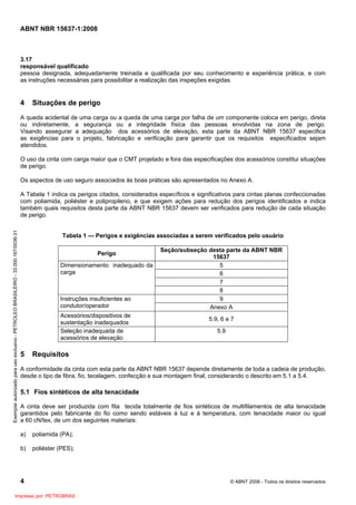 ABNT NBR 15637-1:2008
4 © ABNT 2008 - Todos os direitos reservados
3.17
responsável qualificado
pessoa designada, adequadamente treinada e qualificada por seu conhecimento e experiência prática, e com
as instruções necessárias para possibilitar a realização das inspeções exigidas
4 Situações de perigo
A queda acidental de uma carga ou a queda de uma carga por falha de um componente coloca em perigo, direta
ou indiretamente, a segurança ou a integridade física das pessoas envolvidas na zona de perigo.
Visando assegurar a adequação dos acessórios de elevação, esta parte da ABNT NBR 15637 especifica
as exigências para o projeto, fabricação e verificação para garantir que os requisitos especificados sejam
atendidos.
O uso da cinta com carga maior que o CMT projetado e fora das especificações dos acessórios constitui situações
de perigo.
Os aspectos de uso seguro associados às boas práticas são apresentados no Anexo A.
A Tabela 1 indica os perigos citados, considerados específicos e significativos para cintas planas confeccionadas
com poliamida, poliéster e polipropileno, e que exigem ações para redução dos perigos identificados e indica
também quais requisitos desta parte da ABNT NBR 15637 devem ser verificados para redução de cada situação
de perigo.
Tabela 1 — Perigos e exigências associadas a serem verificados pelo usuário
Perigo
Seção/subseção desta parte da ABNT NBR
15637
5
6
7
Dimensionamento inadequado da
carga
8
9
Instruções insuficientes ao
condutor/operador Anexo A
Acessórios/dispositivos de
sustentação inadequados
5.9, 6 e 7
Seleção inadequada de
acessórios de elevação
5.9
5 Requisitos
A conformidade da cinta com esta parte da ABNT NBR 15637 depende diretamente de toda a cadeia de produção,
desde o tipo de fibra, fio, tecelagem, confecção e sua montagem final, considerando o descrito em 5.1 a 5.4.
5.1 Fios sintéticos de alta tenacidade
A cinta deve ser produzida com fita tecida totalmente de fios sintéticos de multifilamentos de alta tenacidade
garantidos pelo fabricante do fio como sendo estáveis à luz e à temperatura, com tenacidade maior ou igual
a 60 cN/tex, de um dos seguintes materiais:
a) poliamida (PA);
b) poliéster (PES);
Exemplar
autorizado
para
uso
exclusivo
-
PETROLEO
BRASILEIRO
-
33.000.167/0036-31
Impresso por: PETROBRAS
 
