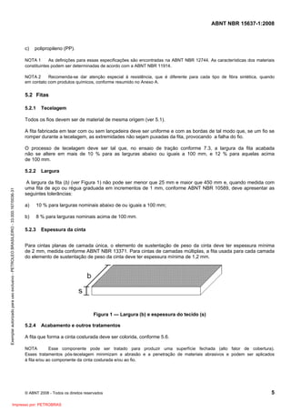 ABNT NBR 15637-1:2008
© ABNT 2008 - Todos os direitos reservados 5
c) polipropileno (PP).
NOTA 1 As definições para essas especificações são encontradas na ABNT NBR 12744. As características dos materiais
constituintes podem ser determinadas de acordo com a ABNT NBR 11914.
NOTA 2 Recomenda-se dar atenção especial à resistência, que é diferente para cada tipo de fibra sintética, quando
em contato com produtos químicos, conforme resumido no Anexo A.
5.2 Fitas
5.2.1 Tecelagem
Todos os fios devem ser de material de mesma origem (ver 5.1).
A fita fabricada em tear com ou sem lançadeira deve ser uniforme e com as bordas de tal modo que, se um fio se
romper durante a tecelagem, as extremidades não sejam puxadas da fita, provocando a falha do fio.
O processo de tecelagem deve ser tal que, no ensaio de tração conforme 7.3, a largura da fita acabada
não se altere em mais de 10 % para as larguras abaixo ou iguais a 100 mm, e 12 % para aquelas acima
de 100 mm.
5.2.2 Largura
A largura da fita (b) (ver Figura 1) não pode ser menor que 25 mm e maior que 450 mm e, quando medida com
uma fita de aço ou régua graduada em incrementos de 1 mm, conforme ABNT NBR 10589, deve apresentar as
seguintes tolerâncias:
a) 10 % para larguras nominais abaixo de ou iguais a 100 mm;
b) 8 % para larguras nominais acima de 100 mm.
5.2.3 Espessura da cinta
Para cintas planas de camada única, o elemento de sustentação de peso da cinta deve ter espessura mínima
de 2 mm, medida conforme ABNT NBR 13371. Para cintas de camadas múltiplas, a fita usada para cada camada
do elemento de sustentação de peso da cinta deve ter espessura mínima de 1,2 mm.
Figura 1 — Largura (b) e espessura do tecido (s)
5.2.4 Acabamento e outros tratamentos
A fita que forma a cinta costurada deve ser colorida, conforme 5.6.
NOTA Esse componente pode ser tratado para produzir uma superfície fechada (alto fator de cobertura).
Esses tratamentos pós-tecelagem minimizam a abrasão e a penetração de materiais abrasivos e podem ser aplicados
à fita e/ou ao componente da cinta costurada e/ou ao fio.
Exemplar
autorizado
para
uso
exclusivo
-
PETROLEO
BRASILEIRO
-
33.000.167/0036-31
Impresso por: PETROBRAS
 